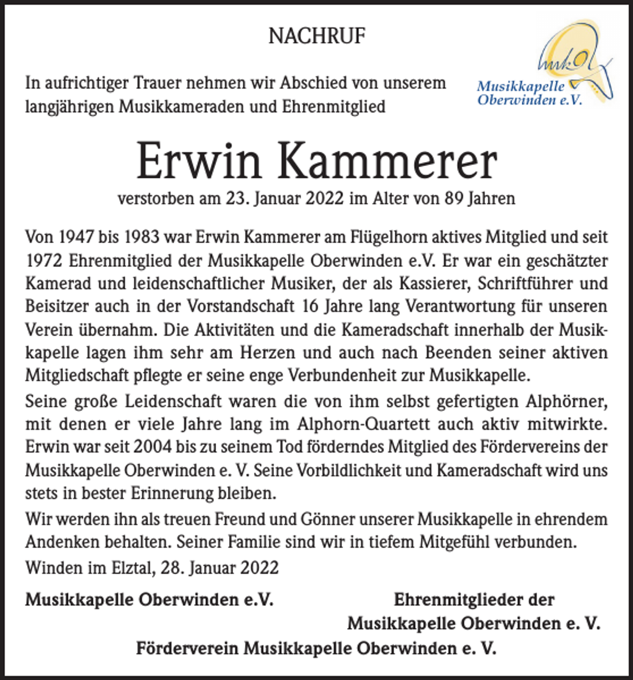 <p>NACHRUF<br />In aufrichtiger Trauer nehmen wir Abschied von unserem<br />langjährigen Musikkameraden und Ehrenmitglied</p><p>Musikkapelle<br />Oberwinden e.V.</p><p>Erwin Kammerer</p><p>verstorben am 23. Januar 2022 im Alter von 89 Jahren<br />Von 1947 bis 1983 war Erwin Kammerer am Flügelhorn aktives Mitglied und seit<br />1972 Ehrenmitglied der Musikkapelle Oberwinden e.V. Er war ein geschätzter<br />Kamerad und leidenschaftlicher Musiker, der als Kassierer, Schriftführer und<br />Beisitzer auch in der Vorstandschaft 16 Jahre lang Verantwortung für unseren<br />Verein übernahm. Die Aktivitäten und die Kameradschaft innerhalb der Musikkapelle lagen ihm sehr am Herzen und auch nach Beenden seiner aktiven<br />Mitgliedschaft pflegte er seine enge Verbundenheit zur Musikkapelle.<br />Seine große Leidenschaft waren die von ihm selbst gefertigten Alphörner,<br />mit denen er viele Jahre lang im Alphorn-Quartett auch aktiv mitwirkte.<br />Erwin war seit 2004 bis zu seinem Tod förderndes Mitglied des Fördervereins der<br />Musikkapelle Oberwinden e. V. Seine Vorbildlichkeit und Kameradschaft wird uns<br />stets in bester Erinnerung bleiben.<br />Wir werden ihn als treuen Freund und Gönner unserer Musikkapelle in ehrendem<br />Andenken behalten. Seiner Familie sind wir in tiefem Mitgefühl verbunden.<br />Winden im Elztal, 28. Januar 2022<br />Musikkapelle Oberwinden e.V.</p><p>Ehrenmitglieder der<br />Musikkapelle Oberwinden e. V.<br />Förderverein Musikkapelle Oberwinden e. V.</p>