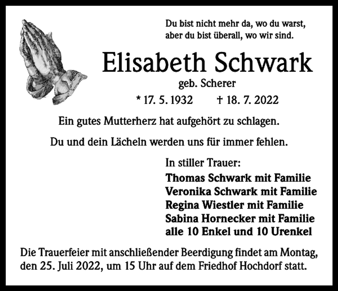 <p>Du bist nicht mehr da, wo du warst,<br />aber du bist überall, wo wir sind.</p><p>Elisabeth Schwark<br />geb. Scherer<br />* 17. 5. 1932 † 18. 7. 2022</p><p>Ein gutes Mutterherz hat aufgehört zu schlagen.<br />Du und dein Lächeln werden uns für immer fehlen.<br />In stiller Trauer:<br />Thomas Schwark mit Familie<br />Veronika Schwark mit Familie<br />Regina Wiestler mit Familie<br />Sabina Hornecker mit Familie<br />alle 10 Enkel und 10 Urenkel<br />Die Trauerfeier mit anschließender Beerdigung findet am Montag,<br />den 25. Juli 2022, um 15 Uhr auf dem Friedhof Hochdorf statt.</p>