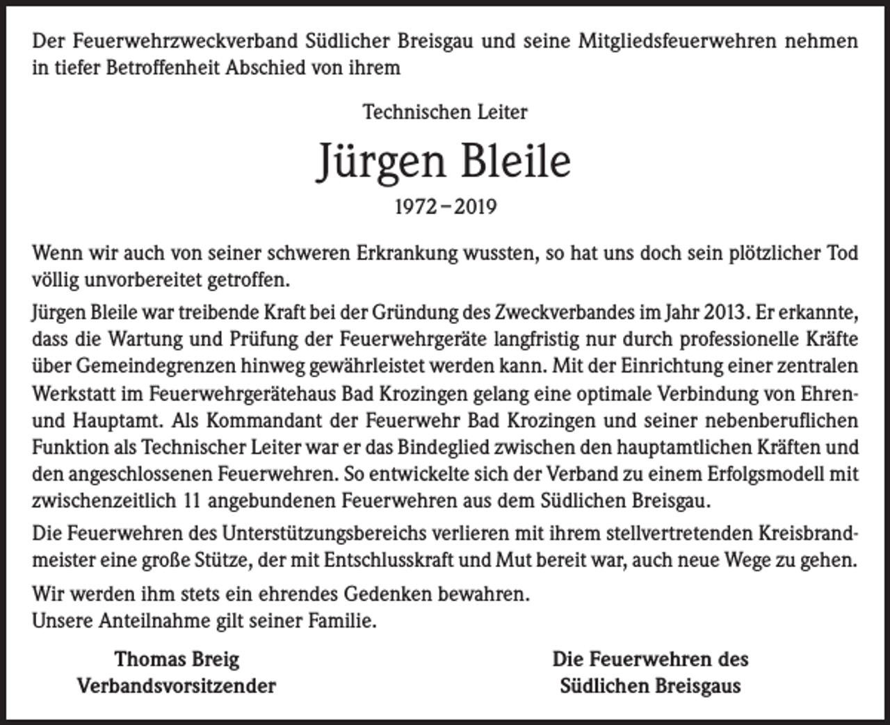 <p>Der Feuerwehrzweckverband Südlicher Breisgau und seine Mitgliedsfeuerwehren nehmen<br />in tiefer Betroffenheit Abschied von ihrem<br />Technischen Leiter</p><p>Jürgen Bleile<br />1972 – 2019<br />Wenn wir auch von seiner schweren Erkrankung wussten, so hat uns doch sein plötzlicher Tod<br />völlig unvorbereitet getroffen.<br />Jürgen Bleile war treibende Kraft bei der Gründung des Zweckverbandes im Jahr 2013. Er erkannte,<br />dass die Wartung und Prüfung der Feuerwehrgeräte langfristig nur durch professionelle Kräfte<br />über Gemeindegrenzen hinweg gewährleistet werden kann. Mit der Einrichtung einer zentralen<br />Werkstatt im Feuerwehrgerätehaus Bad Krozingen gelang eine optimale Verbindung von Ehrenund Hauptamt. Als Kommandant der Feuerwehr Bad Krozingen und seiner nebenberuflichen<br />Funktion als Technischer Leiter war er das Bindeglied zwischen den hauptamtlichen Kräften und<br />den angeschlossenen Feuerwehren. So entwickelte sich der Verband zu einem Erfolgsmodell mit<br />zwischenzeitlich 11 angebundenen Feuerwehren aus dem Südlichen Breisgau.<br />Die Feuerwehren des Unterstützungsbereichs verlieren mit ihrem stellvertretenden Kreisbrandmeister eine große Stütze, der mit Entschlusskraft und Mut bereit war, auch neue Wege zu gehen.<br />Wir werden ihm stets ein ehrendes Gedenken bewahren.<br />Unsere Anteilnahme gilt seiner Familie.</p><p>Thomas Breig<br />Verbandsvorsitzender</p><p>Die Feuerwehren des<br />Südlichen Breisgaus</p>