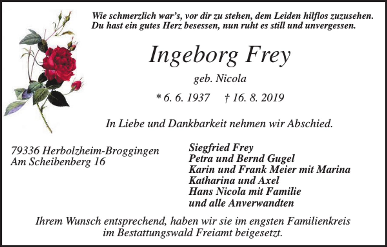 <p>Wie schmerzlich war’s, vor dir zu stehen, dem Leiden hilflos zuzusehen.<br />Du hast ein gutes Herz besessen, nun ruht es still und unvergessen.</p><p>Ingeborg Frey<br />geb. Nicola<br />* 6. 6. 1937</p><p>† 16. 8. 2019</p><p>In Liebe und Dankbarkeit nehmen wir Abschied.<br />79336 Herbolzheim-Broggingen<br />Am Scheibenberg 16</p><p>Siegfried Frey<br />Petra und Bernd Gugel<br />Karin und Frank Meier mit Marina<br />Katharina und Axel<br />Hans Nicola mit Familie<br />und alle Anverwandten</p><p>Ihrem Wunsch entsprechend, haben wir sie im engsten Familienkreis<br />im Bestattungswald Freiamt beigesetzt.</p>