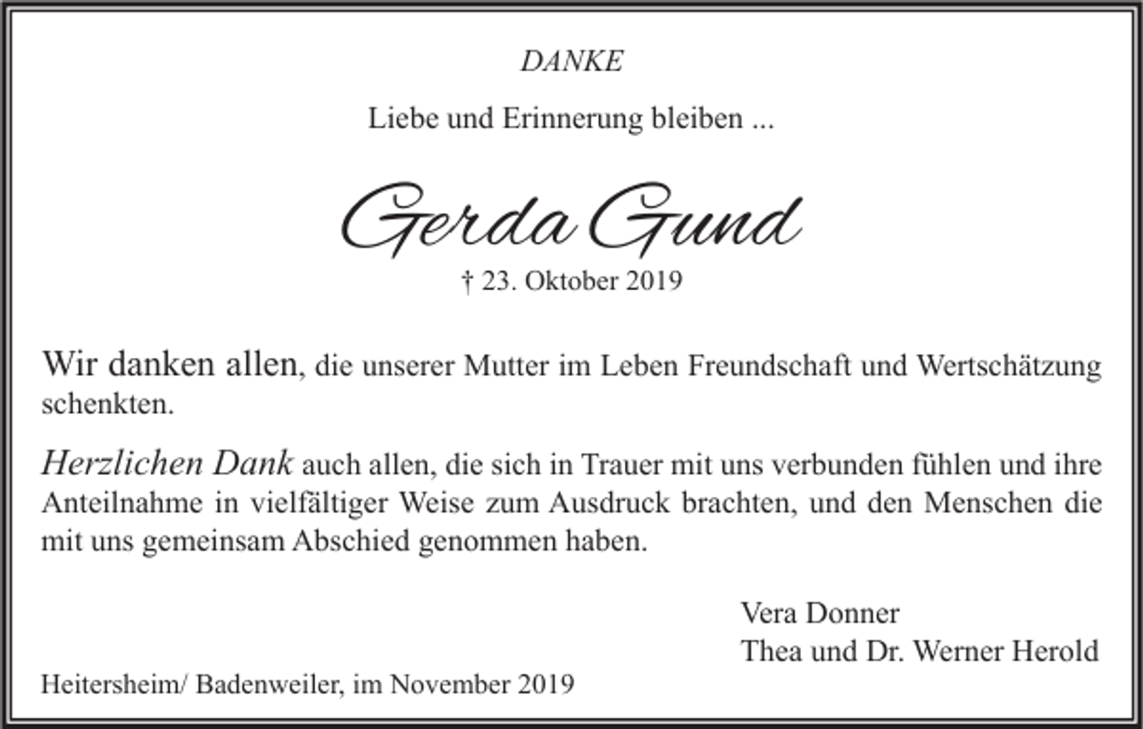 <p>DANKE<br />Liebe und Erinnerung bleiben ...</p><p>Gerda Gund<br />† 23. Oktober 2019</p><p>Wir danken allen, die unserer Mutter im Leben Freundschaft und Wertschätzung</p><p>schenkten.</p><p>Herzlichen Dank auch allen, die sich in Trauer mit uns verbunden fühlen und ihre</p><p>Anteilnahme in vielfältiger Weise zum Ausdruck brachten, und den Menschen die<br />mit uns gemeinsam Abschied genommen haben.</p><p>Heitersheim/ Badenweiler, im November 2019</p><p>Vera Donner<br />Thea und Dr. Werner Herold</p>
