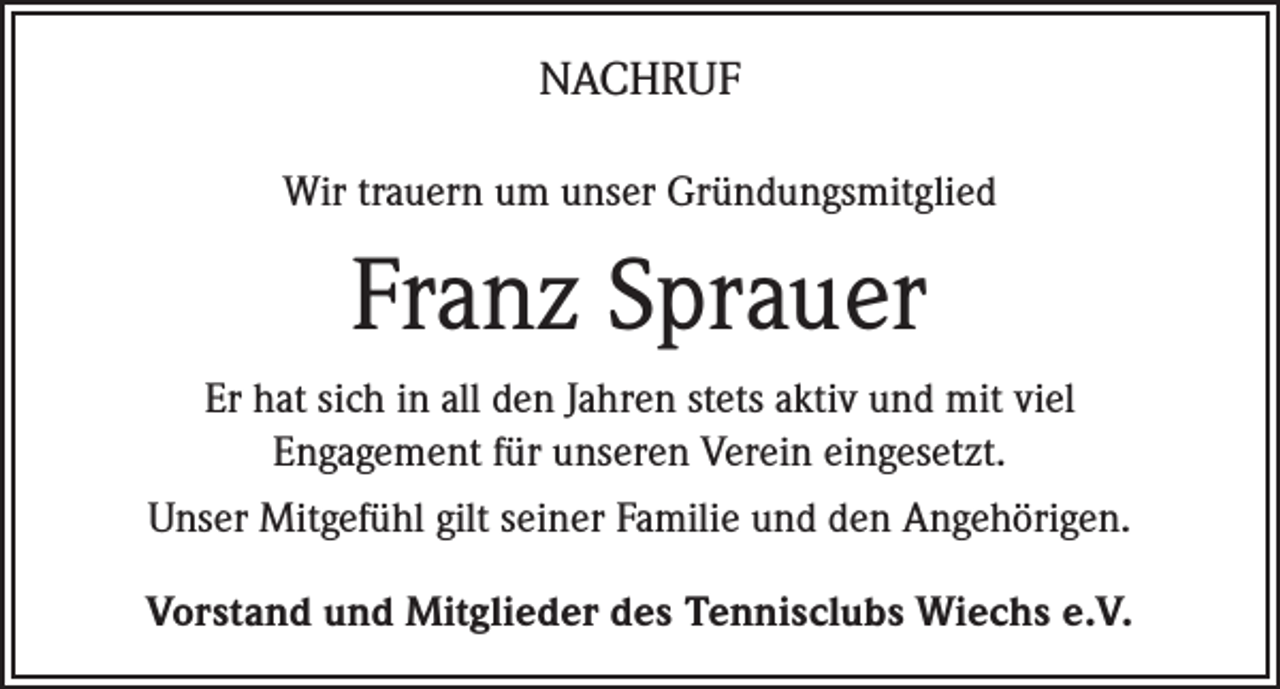<p>NACHRUF<br />Wir trauern um unser Gründungsmitglied</p><p>Franz Sprauer<br />Er hat sich in all den Jahren stets aktiv und mit viel<br />Engagement für unseren Verein eingesetzt.<br />Unser Mitgefühl gilt seiner Familie und den Angehörigen.<br />Vorstand und Mitglieder des Tennisclubs Wiechs e.V.</p>