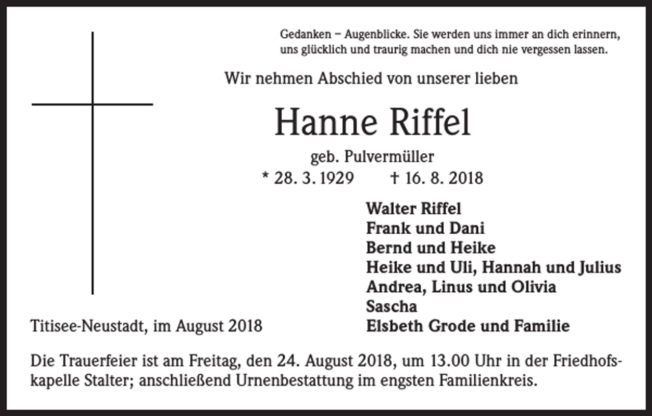 <p>Gedanken – Augenblicke. Sie werden uns immer an dich erinnern,<br />uns glücklich und traurig machen und dich nie vergessen lassen.</p><p>Wir nehmen Abschied von unserer lieben</p><p>Hanne Riffel<br />geb. Pulvermüller<br />* 28. 3. 1929 † 16. 8. 2018</p><p>Titisee-Neustadt, im August 2018</p><p>Walter Riffel<br />Frank und Dani<br />Bernd und Heike<br />Heike und Uli, Hannah und Julius<br />Andrea, Linus und Olivia<br />Sascha<br />Elsbeth Grode und Familie</p><p>Die Trauerfeier ist am Freitag, den 24. August 2018, um 13.00 Uhr in der Friedhofskapelle Stalter; anschließend Urnenbestattung im engsten Familienkreis.</p>
