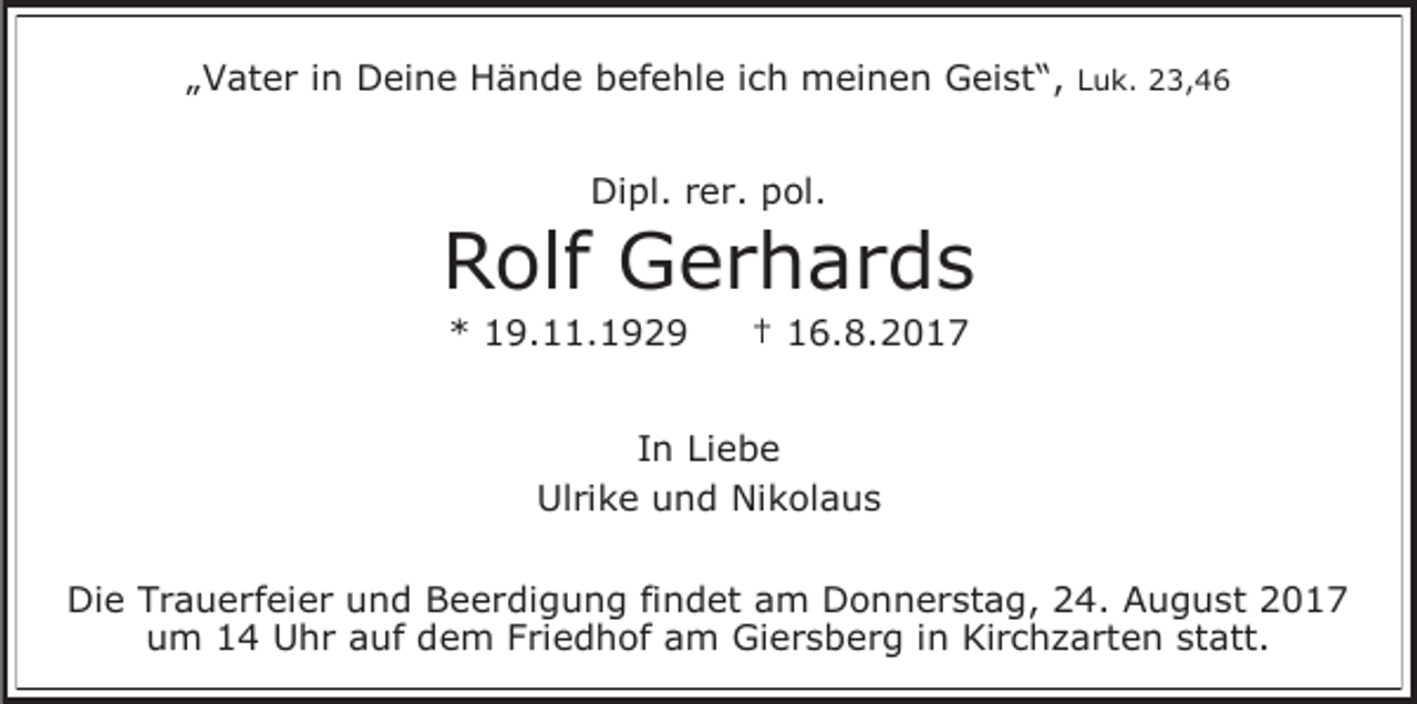 <p>„Vater in Deine Hände befehle ich meinen Geist“, Luk. 23,46<br />Dipl. rer. pol.</p><p>Rolf Gerhards<br />* 19.11.1929</p><p>† 16.8.2017</p><p>In Liebe<br />Ulrike und Nikolaus<br />Die Trauerfeier und Beerdigung findet am Donnerstag, 24. August 2017<br />um 14 Uhr auf dem Friedhof am Giersberg in Kirchzarten statt.</p>