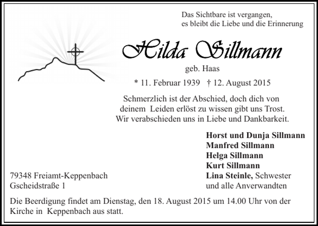 <p>Das Sichtbare ist vergangen,<br />es bleibt die Liebe und die Erinnerung</p><p>geb. Haas<br />* 11. Februar 1939 † 12. August 2015<br />Schmerzlich ist der Abschied, doch dich von<br />deinem Leiden erlöst zu wissen gibt uns Trost.<br />Wir verabschieden uns in Liebe und Dankbarkeit.</p><p>79348 Freiamt-Keppenbach<br />Gscheidstraße 1</p><p>Horst und Dunja Sillmann<br />Manfred Sillmann<br />Helga Sillmann<br />Kurt Sillmann<br />Lina Steinle, Schwester<br />und alle Anverwandten</p><p>Die Beerdigung findet am Dienstag, den 18. August 2015 um 14.00 Uhr von der<br />Kirche in Keppenbach aus statt.</p>