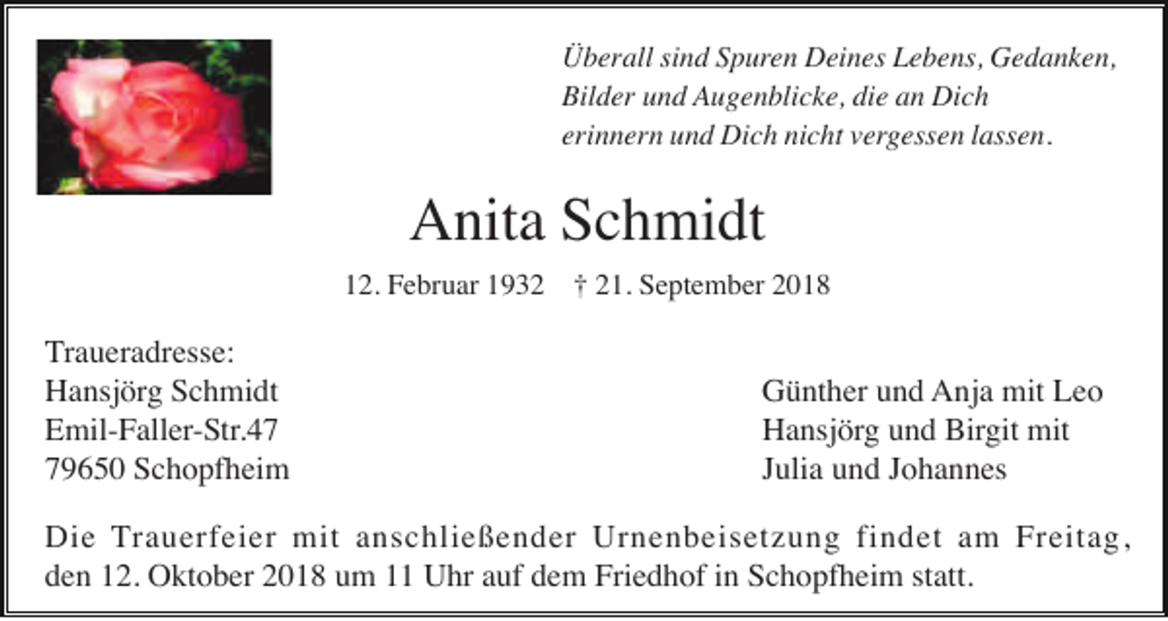 <p>Überall sind Spuren Deines Lebens, Gedanken,<br />Bilder und Augenblicke, die an Dich<br />erinnern und Dich nicht vergessen lassen.</p><p>Anita Schmidt<br />12. Februar 1932 † 21. September 2018</p><p>Traueradresse:<br />Hansjörg Schmidt<br />Emil-Faller-Str.49650 Schopfheim</p><p>Günther und Anja mit Leo<br />Hansjörg und Birgit mit<br />Julia und Johannes</p><p>Die Trauerfeier mit anschließender Urnenbeisetzung findet am Freitag,<br />den 12. Oktober 2018 um 11 Uhr auf dem Friedhof in Schopfheim statt.</p>