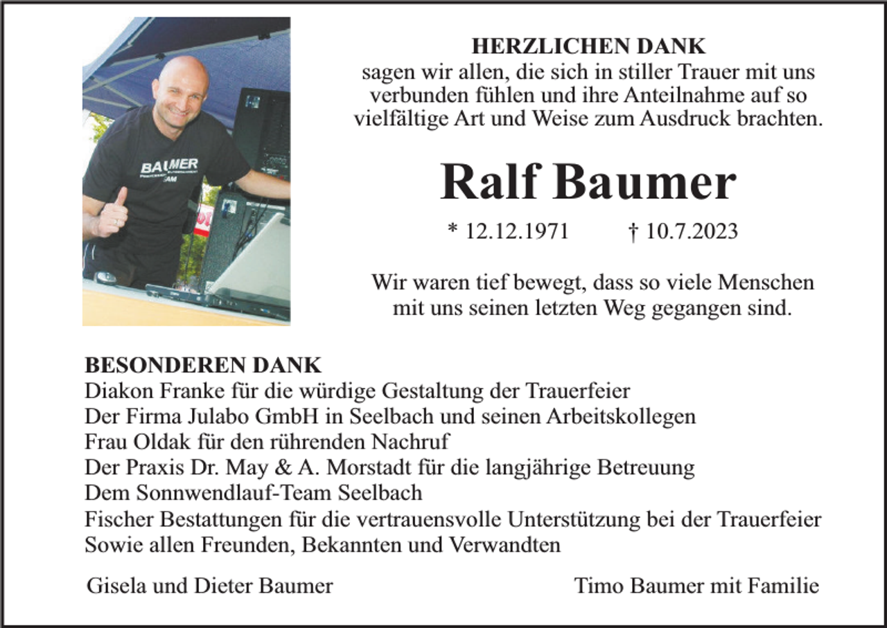 <p>HERZLICHEN DANK<br />sagen wir allen, die sich in stiller Trauer mit uns<br />verbunden fühlen und ihre Anteilnahme auf so<br />vielfältige Art und Weise zum Ausdruck brachten.</p><p>Ralf Baumer<br />* 12.12.1971</p><p>† 10.7.2023</p><p>Wir waren tief bewegt, dass so viele Menschen<br />mit uns seinen letzten Weg gegangen sind.<br />BESONDEREN DANK<br />Diakon Franke für die würdige Gestaltung der Trauerfeier<br />Der Firma Julabo GmbH in Seelbach und seinen Arbeitskollegen<br />Frau Oldak für den rührenden Nachruf<br />Der Praxis Dr. May &amp; A. Morstadt für die langjährige Betreuung<br />Dem Sonnwendlauf-Team Seelbach<br />Fischer Bestattungen für die vertrauensvolle Unterstützung bei der Trauerfeier<br />Sowie allen Freunden, Bekannten und Verwandten<br />Gisela und Dieter Baumer</p><p>Timo Baumer mit Familie</p>