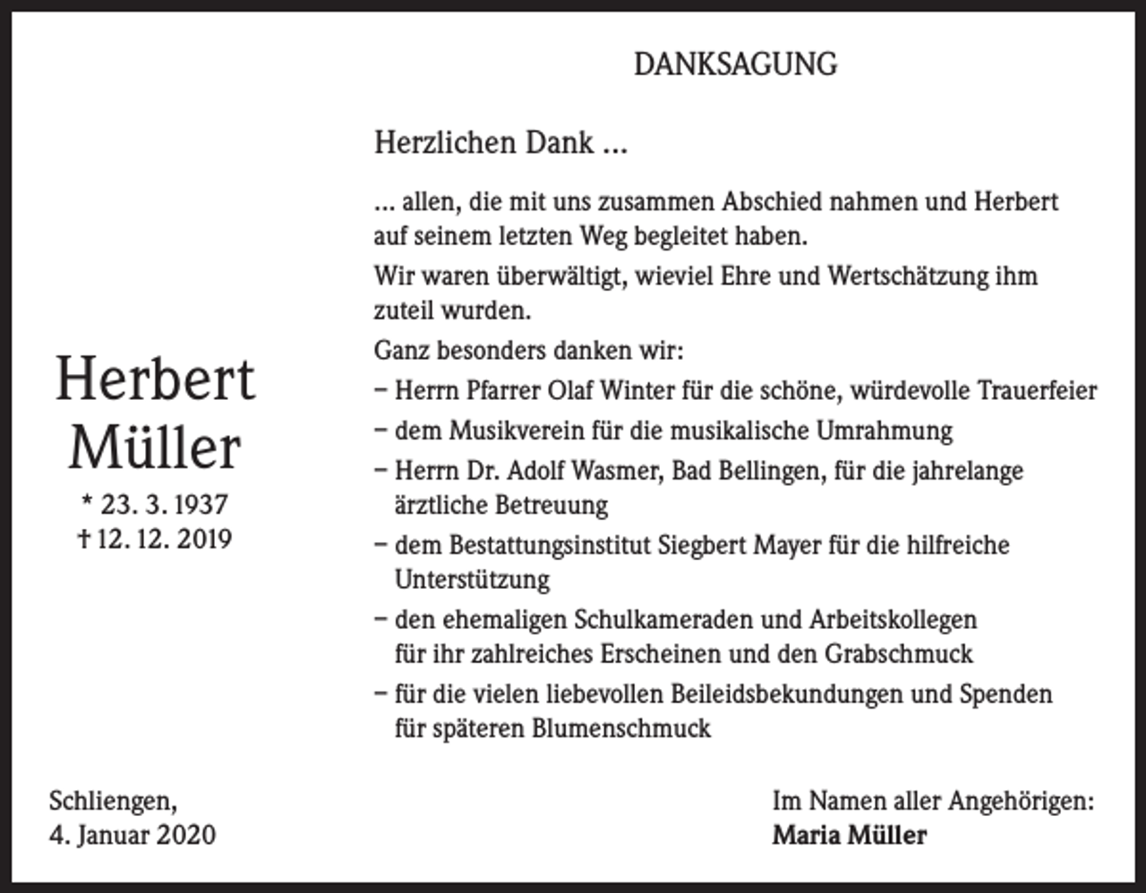 <p>DANKSAGUNG<br />Herzlichen Dank ...</p><p>Herbert<br />Müller<br />* 23. 3. 1937<br />† 12. 12. 2019</p><p>Schliengen,<br />4. Januar 2020</p><p>... allen, die mit uns zusammen Abschied nahmen und Herbert<br />auf seinem letzten Weg begleitet haben.<br />Wir waren überwältigt, wieviel Ehre und Wertschätzung ihm<br />zuteil wurden.<br />Ganz besonders danken wir:<br />– Herrn Pfarrer Olaf Winter für die schöne, würdevolle Trauerfeier<br />– dem Musikverein für die musikalische Umrahmung<br />– Herrn Dr. Adolf Wasmer, Bad Bellingen, für die jahrelange<br />ärztliche Betreuung<br />– dem Bestattungsinstitut Siegbert Mayer für die hilfreiche<br />Unterstützung<br />– den ehemaligen Schulkameraden und Arbeitskollegen<br />für ihr zahlreiches Erscheinen und den Grabschmuck<br />– für die vielen liebevollen Beileidsbekundungen und Spenden<br />für späteren Blumenschmuck<br />Im Namen aller Angehörigen:<br />Maria Müller</p>
