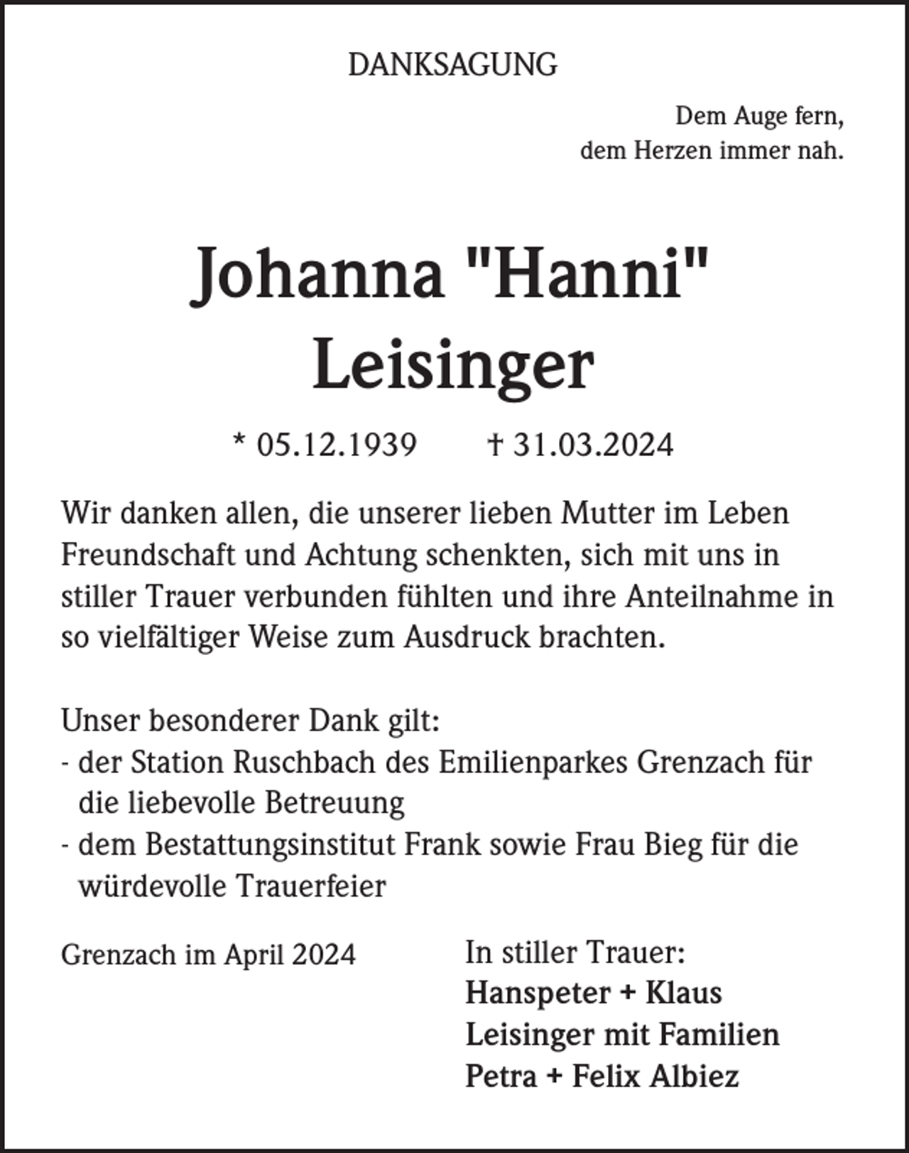 <p>DANKSAGUNG<br />Dem Auge fern,<br />dem Herzen immer nah.</p><p>Johanna "Hanni"<br />Leisinger<br />* 05.12.1939</p><p>† 31.03.2024</p><p>Wir danken allen, die unserer lieben Mutter im Leben<br />Freundschaft und Achtung schenkten, sich mit uns in<br />stiller Trauer verbunden fühlten und ihre Anteilnahme in<br />so vielfältiger Weise zum Ausdruck brachten.<br />Unser besonderer Dank gilt:<br />- der Station Ruschbach des Emilienparkes Grenzach für<br />die liebevolle Betreuung<br />- dem Bestattungsinstitut Frank sowie Frau Bieg für die<br />würdevolle Trauerfeier<br />Grenzach im April 2024</p><p>In stiller Trauer:<br />Hanspeter + Klaus<br />Leisinger mit Familien<br />Petra + Felix Albiez</p>