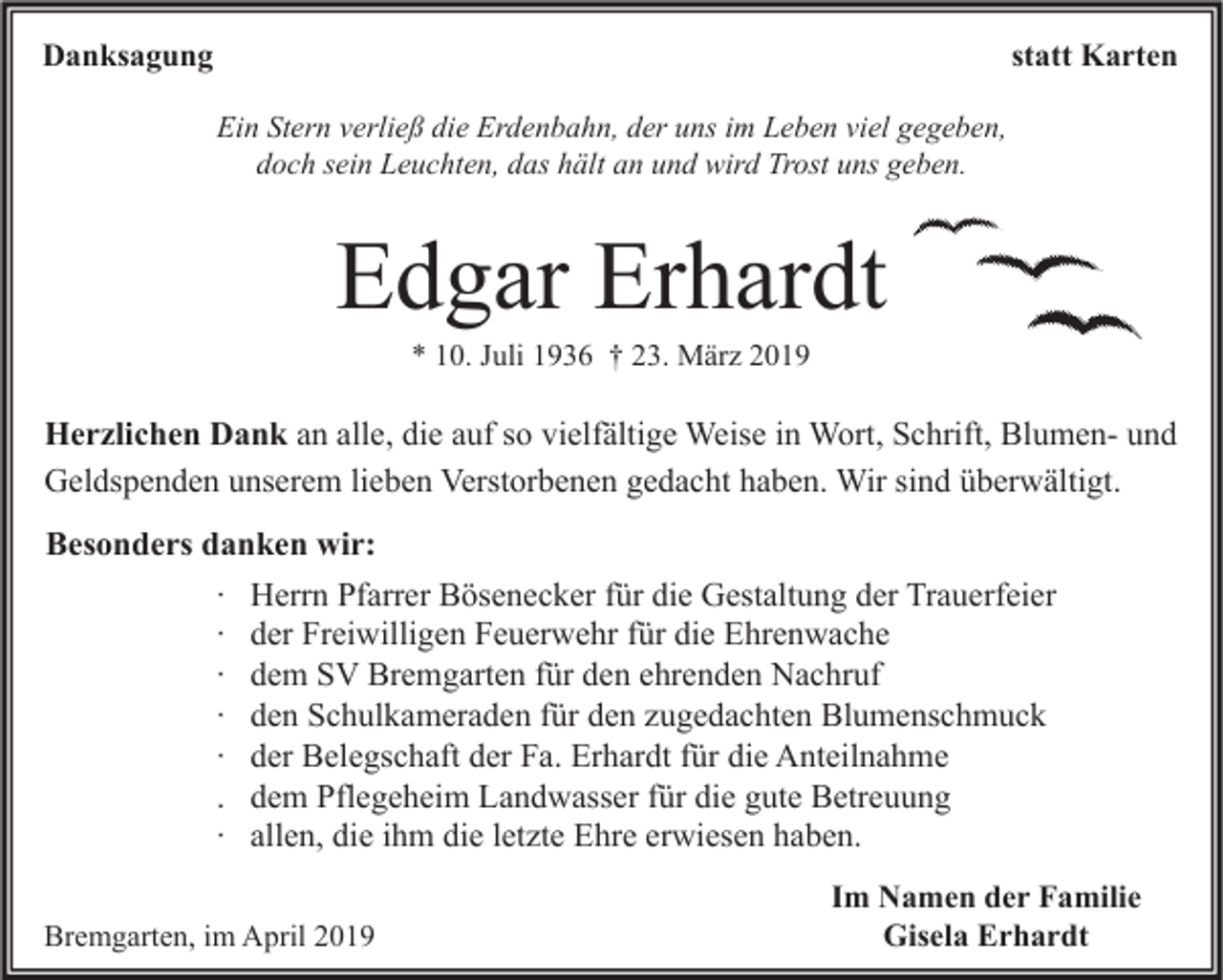 <p>Danksagung</p><p>statt Karten<br />Ein Stern verließ die Erdenbahn, der uns im Leben viel gegeben,<br />doch sein Leuchten, das hält an und wird Trost uns geben.</p><p>Edgar Erhardt<br />* 10. Juli 1936 † 23. März 2019</p><p>Herzlichen Dank an alle, die auf so vielfältige Weise in Wort, Schrift, Blumen- und<br />Geldspenden unserem lieben Verstorbenen gedacht haben. Wir sind überwältigt.<br />Besonders danken wir:<br />∙ Herrn Pfarrer Bösenecker für die Gestaltung der Trauerfeier<br />∙ der Freiwilligen Feuerwehr für die Ehrenwache<br />∙ dem SV Bremgarten für den ehrenden Nachruf<br />∙ den Schulkameraden für den zugedachten Blumenschmuck<br />∙ der Belegschaft der Fa. Erhardt für die Anteilnahme<br />. dem Pflegeheim Landwasser für die gute Betreuung<br />∙ allen, die ihm die letzte Ehre erwiesen haben.<br />Bremgarten, im April 2019</p><p>Im Namen der Familie<br />Gisela Erhardt</p>