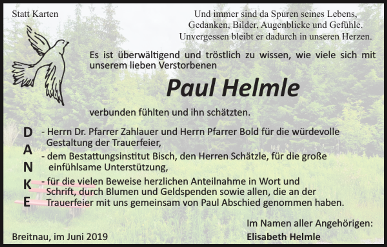 <p>Statt Karten</p><p>Und immer sind da Spuren seines Lebens,<br />Gedanken, Bilder, Augenblicke und Gefühle.<br />Unvergessen bleibt er dadurch in unseren Herzen.</p><p>Es ist überwäl�gend und tröstlich zu wissen, wie viele sich mit<br />unserem lieben Verstorbenen</p><p>Paul Helmle<br />verbunden fühlten und ihn schätzten.</p><p>D<br />A<br />N<br />K<br />E</p><p>­ Herrn Dr. Pfarrer Zahlauer und Herrn Pfarrer Bold für die würdevolle<br />Gestaltung der Trauerfeier,<br />­ dem Besta�ungsins�tut Bisch, den Herren Schätzle, für die große<br />einfühlsame Unterstützung,<br />­ für die vielen Beweise herzlichen Anteilnahme in Wort und<br />Schri�, durch Blumen und Geldspenden sowie allen, die an der<br />Trauerfeier mit uns gemeinsam von Paul Abschied genommen haben.</p><p>Breitnau, im Juni 2019</p><p>Im Namen aller Angehörigen:<br />Elisabeth Helmle</p>