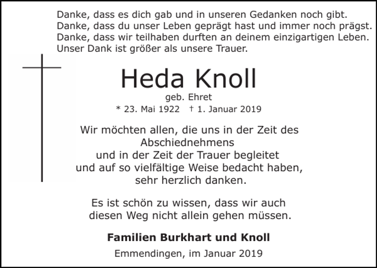 <p>Danke, dass es dich gab und in unseren Gedanken noch gibt.<br />Danke, dass du unser Leben geprägt hast und immer noch prägst.<br />Danke, dass wir teilhaben durften an deinem einzigartigen Leben.<br />Unser Dank ist größer als unsere Trauer.</p><p>Heda Knoll<br />geb. Ehret</p><p>* 23. Mai 1922</p><p>† 1. Januar 2019</p><p>Wir möchten allen, die uns in der Zeit des<br />Abschiednehmens<br />und in der Zeit der Trauer begleitet<br />und auf so vielfältige Weise bedacht haben,<br />sehr herzlich danken.<br />Es ist schön zu wissen, dass wir auch<br />diesen Weg nicht allein gehen müssen.<br />Familien Burkhart und Knoll<br />Emmendingen, im Januar 2019</p>