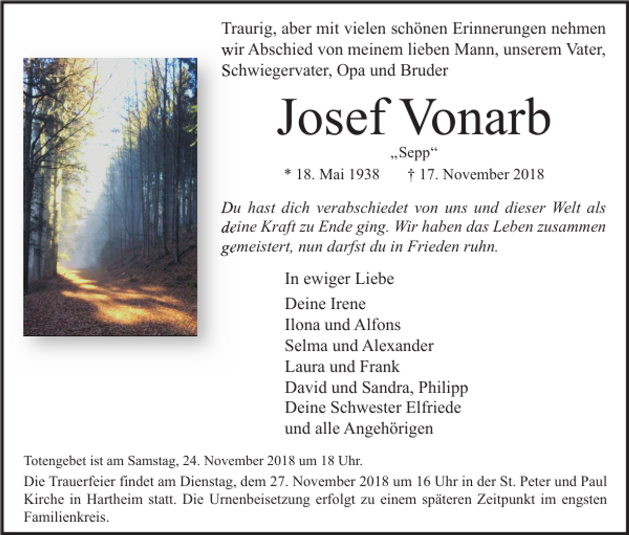 <p>Traurig, aber mit vielen schönen Erinnerungen nehmen<br />wir Abschied von meinem lieben Mann, unserem Vater,<br />Schwiegervater, Opa und Bruder</p><p>Josef Vonarb<br />* 18. Mai 1938</p><p>„Sepp“<br />† 17. November 2018</p><p>Du hast dich verabschiedet von uns und dieser Welt als<br />deine Kraft zu Ende ging. Wir haben das Leben zusammen<br />gemeistert, nun darfst du in Frieden ruhn.</p><p>In ewiger Liebe<br />Deine Irene<br />Ilona und Alfons<br />Selma und Alexander<br />Laura und Frank<br />David und Sandra, Philipp<br />Deine Schwester Elfriede<br />und alle Angehörigen<br />Totengebet ist am Samstag, 24. November 2018 um 18 Uhr.</p><p>Die Trauerfeier findet am Dienstag, dem 27. November 2018 um 16 Uhr in der St. Peter und Paul<br />Kirche in Hartheim statt. Die Urnenbeisetzung erfolgt zu einem späteren Zeitpunkt im engsten<br />Familienkreis.</p>