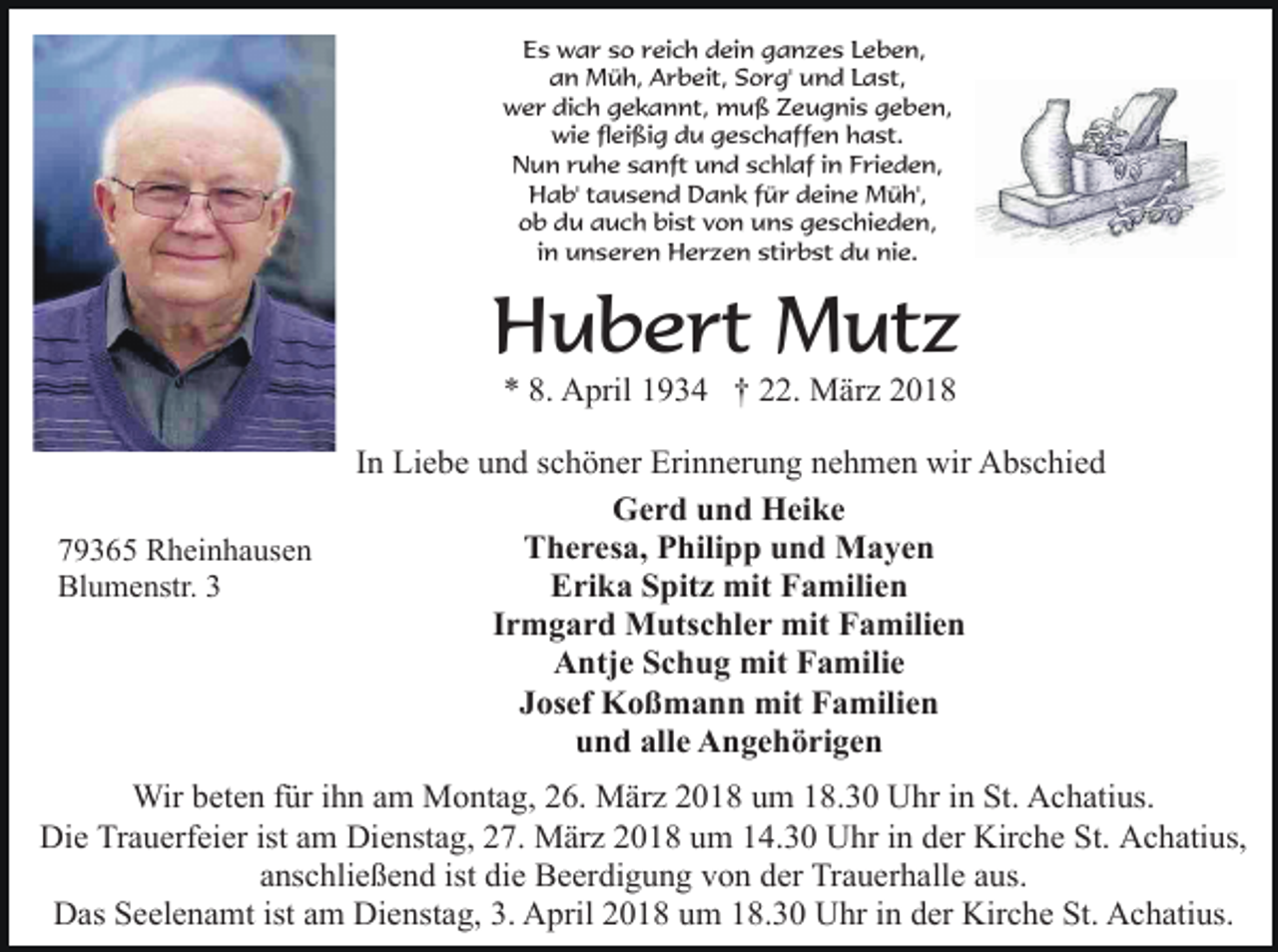 <p>Es war so reich dein ganzes Leben,<br />an Müh, Arbeit, Sorg' und Last,<br />wer dich gekannt, muß Zeugnis geben,<br />wie fleißig du geschaffen hast.<br />Nun ruhe sanft und schlaf in Frieden,<br />Hab' tausend Dank für deine Müh',<br />ob du auch bist von uns geschieden,<br />in unseren Herzen stirbst du nie.</p><p>Hubert Mutz<br />* 8. April 1934 † 22. März 2018</p><p>79365 Rheinhausen<br />Blumenstr. 3</p><p>In Liebe und schöner Erinnerung nehmen wir Abschied<br />Gerd und Heike<br />Theresa, Philipp und Mayen<br />Erika Spitz mit Familien<br />Irmgard Mutschler mit Familien<br />Antje Schug mit Familie<br />Josef Koßmann mit Familien<br />und alle Angehörigen</p><p>Wir beten für ihn am Montag, 26. März 2018 um 18.30 Uhr in St. Achatius.<br />Die Trauerfeier ist am Dienstag, 27. März 2018 um 14.30 Uhr in der Kirche St. Achatius,<br />anschließend ist die Beerdigung von der Trauerhalle aus.<br />Das Seelenamt ist am Dienstag, 3. April 2018 um 18.30 Uhr in der Kirche St. Achatius.</p>