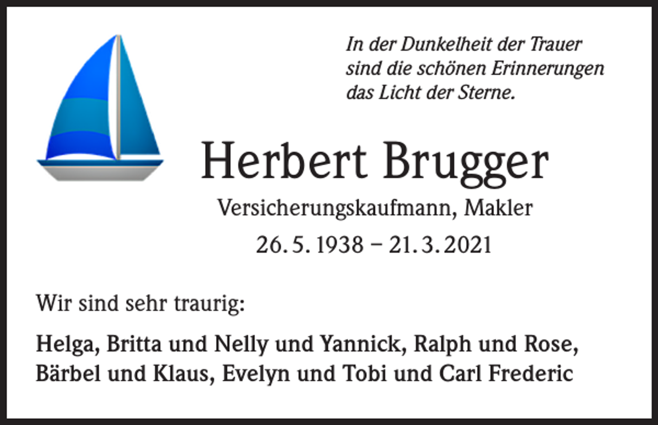 <p>In der Dunkelheit der Trauer<br />sind die schönen Erinnerungen<br />das Licht der Sterne.</p><p>Herbert Brugger<br />Versicherungskaufmann, Makler<br />26. 5. 1938 – 21. 3. 2021<br />Wir sind sehr traurig:<br />Helga, Britta und Nelly und Yannick, Ralph und Rose,<br />Bärbel und Klaus, Evelyn und Tobi und Carl Frederic</p>