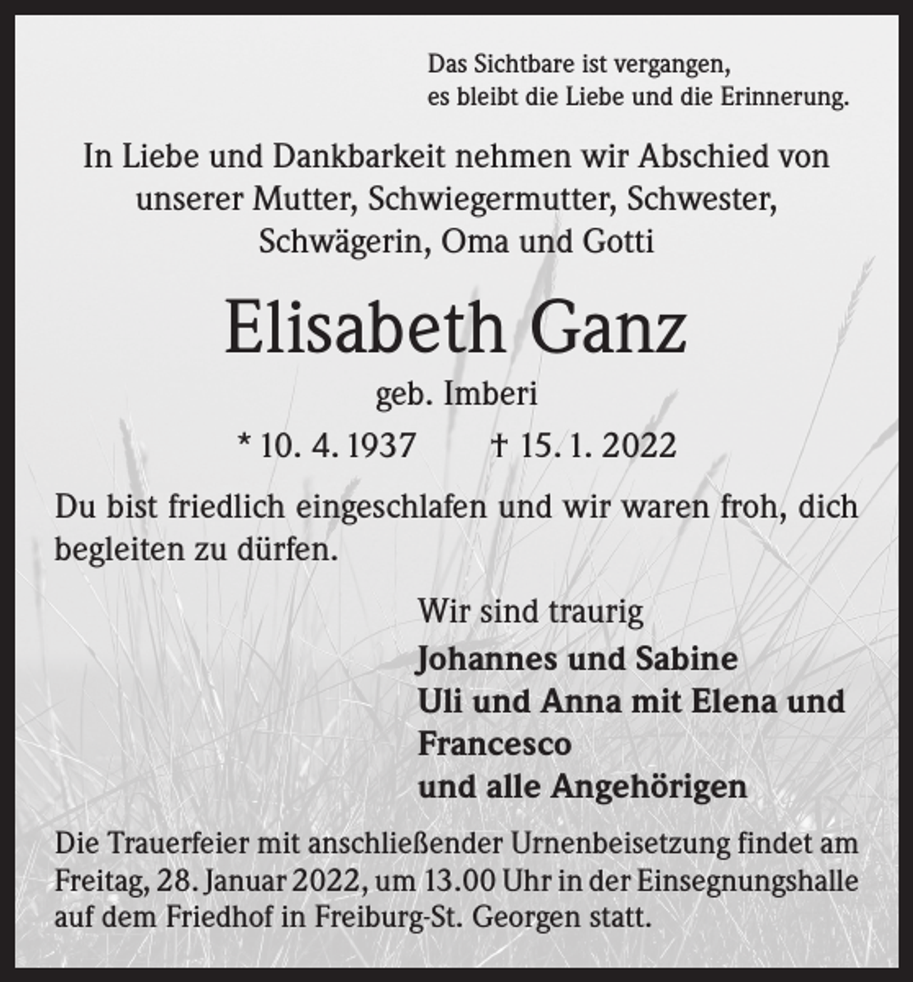 <p>Das Sichtbare ist vergangen,<br />es bleibt die Liebe und die Erinnerung.</p><p>In Liebe und Dankbarkeit nehmen wir Abschied von<br />unserer Mutter, Schwiegermutter, Schwester,<br />­Schwägerin, Oma und Gotti</p><p>Elisabeth Ganz<br />geb. Imberi<br />* 10. 4. 1937 † 15. 1. 2022</p><p>Du bist friedlich eingeschlafen und wir waren froh, dich<br />begleiten zu dürfen.<br />Wir sind traurig<br />Johannes und Sabine<br />Uli und Anna mit Elena und<br />Francesco<br />und alle Angehörigen<br />Die Trauerfeier mit anschließender Urnenbeisetzung ­findet am<br />Freitag, 28. Januar 2022, um 13.00 Uhr in der ­Einsegnungshalle<br />auf dem Friedhof in Freiburg-St. Georgen statt.</p>
