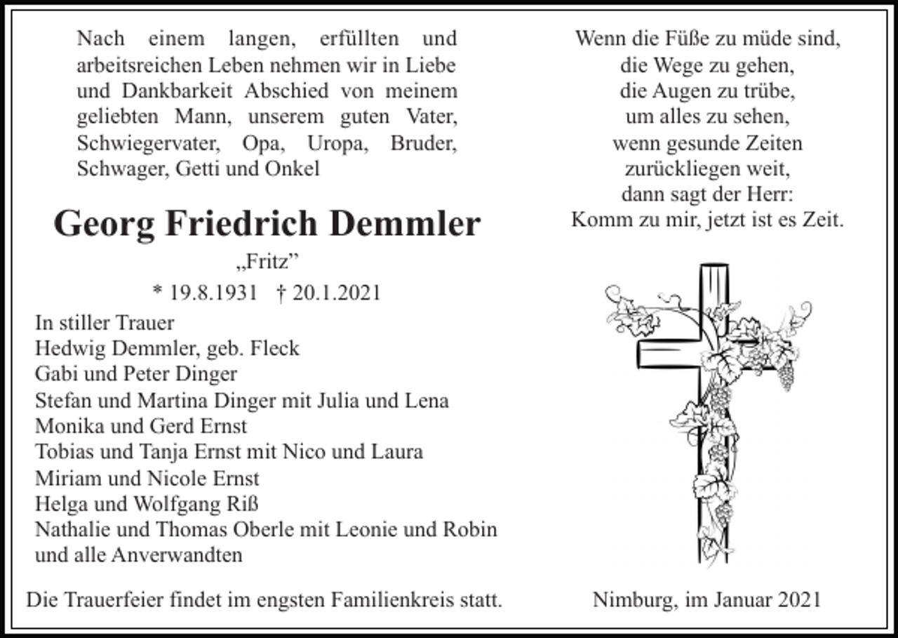 <p>Nach einem langen, erfüllten und<br />arbeitsreichen Leben nehmen wir in Liebe<br />und Dankbarkeit Abschied von meinem<br />geliebten Mann, unserem guten Vater,<br />Schwiegervater, Opa, Uropa, Bruder,<br />Schwager, Getti und Onkel</p><p>Georg Friedrich Demmler</p><p>Wenn die Füße zu müde sind,<br />die Wege zu gehen,<br />die Augen zu trübe,<br />um alles zu sehen,<br />wenn gesunde Zeiten<br />zurückliegen weit,<br />dann sagt der Herr:<br />Komm zu mir, jetzt ist es Zeit.</p><p>„Fritz”<br />* 19.8.1931 † 20.1.2021<br />In stiller Trauer<br />Hedwig Demmler, geb. Fleck<br />Gabi und Peter Dinger<br />Stefan und Martina Dinger mit Julia und Lena<br />Monika und Gerd Ernst<br />Tobias und Tanja Ernst mit Nico und Laura<br />Miriam und Nicole Ernst<br />Helga und Wolfgang Riß<br />Nathalie und Thomas Oberle mit Leonie und Robin<br />und alle Anverwandten<br />Die Trauerfeier findet im engsten Familienkreis statt.</p><p>Nimburg, im Januar 2021</p>