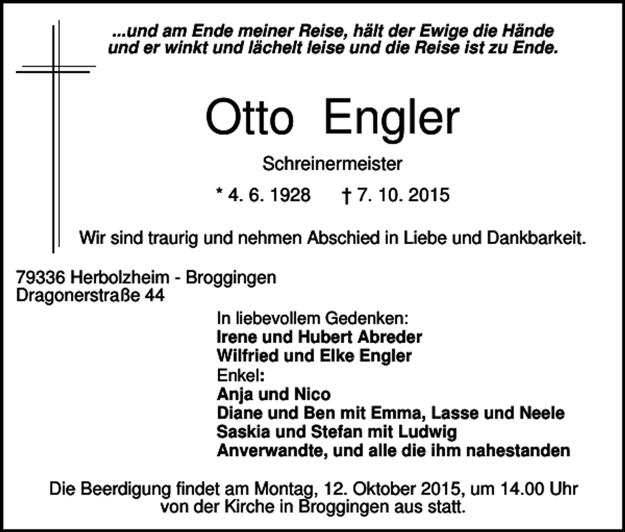 <p>...und am Ende meiner Reise, hält der Ewige die Hände<br />und er winkt und lächelt leise und die Reise ist zu Ende.</p><p>Otto Engler<br />Schreinermeister<br />* 4. 6. 1928</p><p>† 7. 10. 2015</p><p>Wir sind traurig und nehmen Abschied in Liebe und Dankbarkeit.<br />79336 Herbolzheim - Broggingen<br />Dragonerstraße 44<br />In liebevollem Gedenken:<br />Irene und Hubert Abreder<br />Wilfried und Elke Engler<br />Enkel:<br />Anja und Nico<br />Diane und Ben mit Emma, Lasse und Neele<br />Saskia und Stefan mit Ludwig<br />Anverwandte, und alle die ihm nahestanden<br />Die Beerdigung findet am Montag, 12. Oktober 2015, um 14.00 Uhr<br />von der Kirche in Broggingen aus statt.</p>