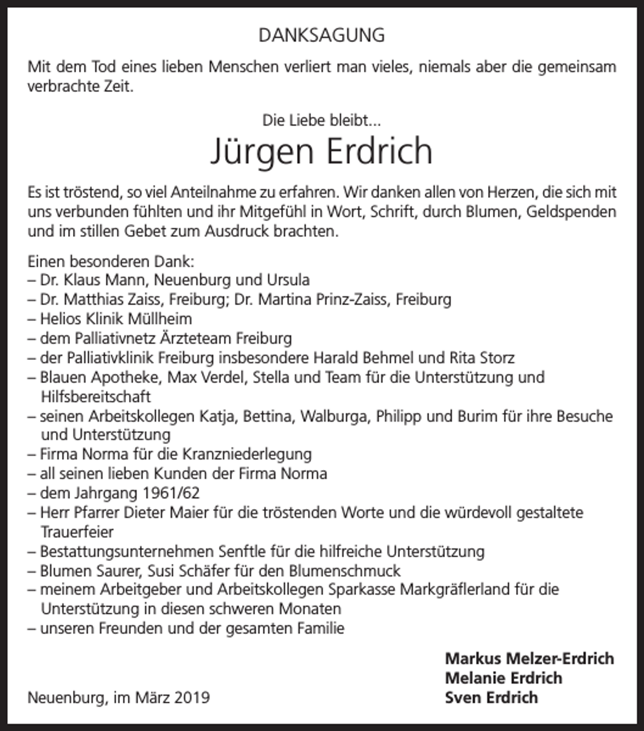 <p>DANKSAGUNG<br />Mit dem Tod eines lieben Menschen verliert man vieles, niemals aber die gemeinsam<br />verbrachte Zeit.<br />Die Liebe bleibt...</p><p>Jürgen Erdrich<br />Es ist tröstend, so viel Anteilnahme zu erfahren. Wir danken allen von Herzen, die sich mit<br />uns verbunden fühlten und ihr Mitgefühl in Wort, Schrift, durch Blumen, Geldspenden<br />und im stillen Gebet zum Ausdruck brachten.<br />Einen besonderen Dank:<br />– Dr. Klaus Mann, Neuenburg und Ursula<br />– Dr. Matthias Zaiss, Freiburg; Dr. Martina Prinz-Zaiss, Freiburg<br />– Helios Klinik Müllheim<br />– dem Palliativnetz Ärzteteam Freiburg<br />– der Palliativklinik Freiburg insbesondere Harald Behmel und Rita Storz<br />– Blauen Apotheke, Max Verdel, Stella und Team für die Unterstützung und<br />Hilfsbereitschaft<br />– seinen Arbeitskollegen Katja, Bettina, Walburga, Philipp und Burim für ihre Besuche<br />und Unterstützung<br />– Firma Norma für die Kranzniederlegung<br />– all seinen lieben Kunden der Firma Norma<br />– dem Jahrgang 1961/62<br />– Herr Pfarrer Dieter Maier für die tröstenden Worte und die würdevoll gestaltete<br />Trauerfeier<br />– Bestattungsunternehmen Senftle für die hilfreiche Unterstützung<br />– Blumen Saurer, Susi Schäfer für den Blumenschmuck<br />– meinem Arbeitgeber und Arbeitskollegen Sparkasse Markgräflerland für die<br />Unterstützung in diesen schweren Monaten<br />– unseren Freunden und der gesamten Familie</p><p>Neuenburg, im März 2019</p><p>Markus Melzer-Erdrich<br />Melanie Erdrich<br />Sven Erdrich</p>