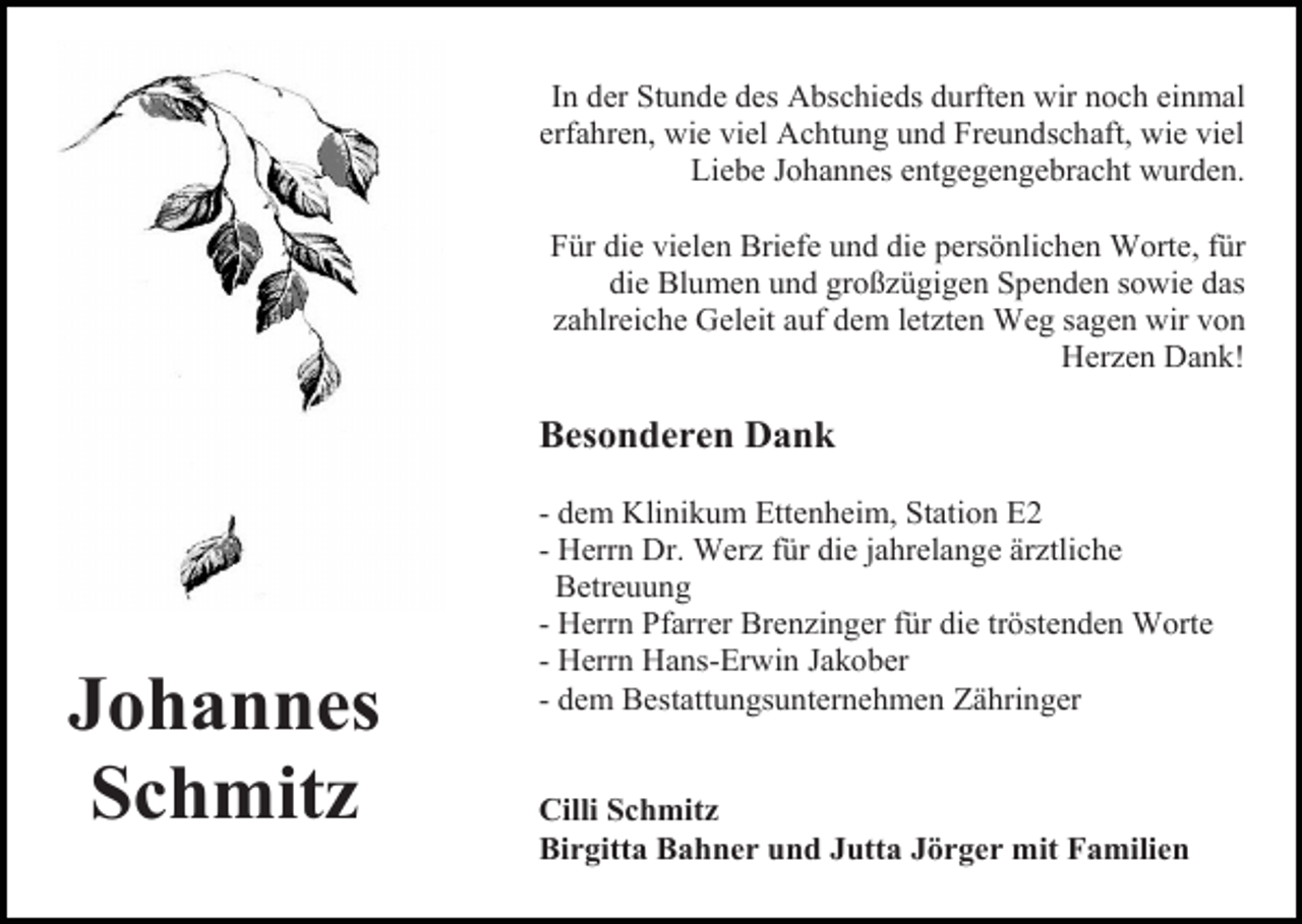 <p>In der Stunde des Abschieds durften wir noch einmal<br />erfahren, wie viel Achtung und Freundschaft, wie viel<br />Liebe Johannes entgegengebracht wurden.<br />Für die vielen Briefe und die persönlichen Worte, für<br />die Blumen und großzügigen Spenden sowie das<br />zahlreiche Geleit auf dem letzten Weg sagen wir von<br />Herzen Dank!</p><p>Besonderen Dank</p><p>Johannes<br />Schmitz</p><p>- dem Klinikum Ettenheim, Station E2<br />- Herrn Dr. Werz für die jahrelange ärztliche<br />Betreuung<br />- Herrn Pfarrer Brenzinger für die tröstenden Worte<br />- Herrn Hans-Erwin Jakober<br />- dem Bestattungsunternehmen Zähringer<br />Cilli Schmitz<br />Birgitta Bahner und Jutta Jörger mit Familien</p>