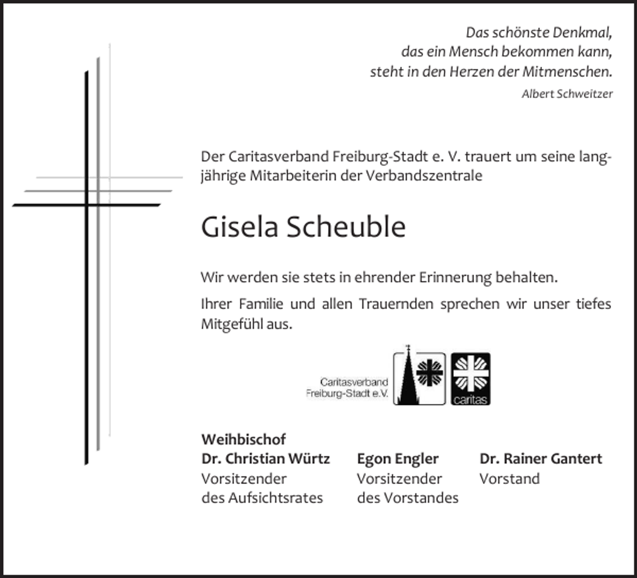 <p>Das schönste Denkmal,<br />das ein Mensch bekommen kann,<br />steht in den Herzen der Mitmenschen.<br />Albert Schweitzer</p><p>Der Caritasverband Freiburg-Stadt e. V. trauert um seine langjährige Mitarbeiterin der Verbandszentrale</p><p>Gisela Scheuble<br />Wir werden sie stets in ehrender Erinnerung behalten.<br />Ihrer Familie und allen Trauernden sprechen wir unser tiefes<br />Mitgefühl aus.</p><p>Weihbischof<br />Dr. Christian Würtz<br />Vorsitzender<br />des Aufsichtsrates</p><p>Egon Engler<br />Vorsitzender<br />des Vorstandes</p><p>Dr. Rainer Gantert<br />Vorstand</p>