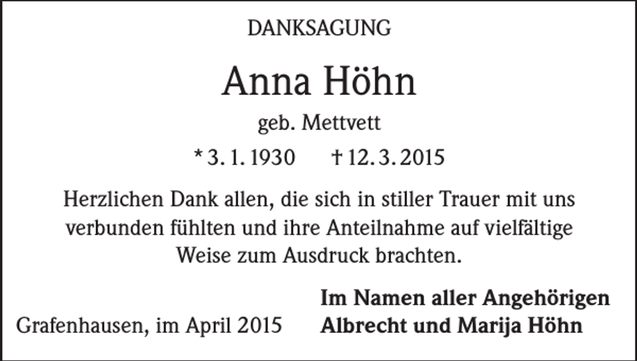 <p>DANKSAGUNG</p><p>Anna Höhn<br />geb. Mettvett<br />* 3. 1. 1930<br />† 12. 3. 2015<br />Herzlichen Dank allen, die sich in stiller Trauer mit uns<br />verbunden fühlten und ihre Anteilnahme auf vielfältige<br />Weise zum Ausdruck brachten.</p><p>Grafenhausen, im April 2015</p><p>Im Namen aller Angehörigen<br />Albrecht und Marija Höhn</p>