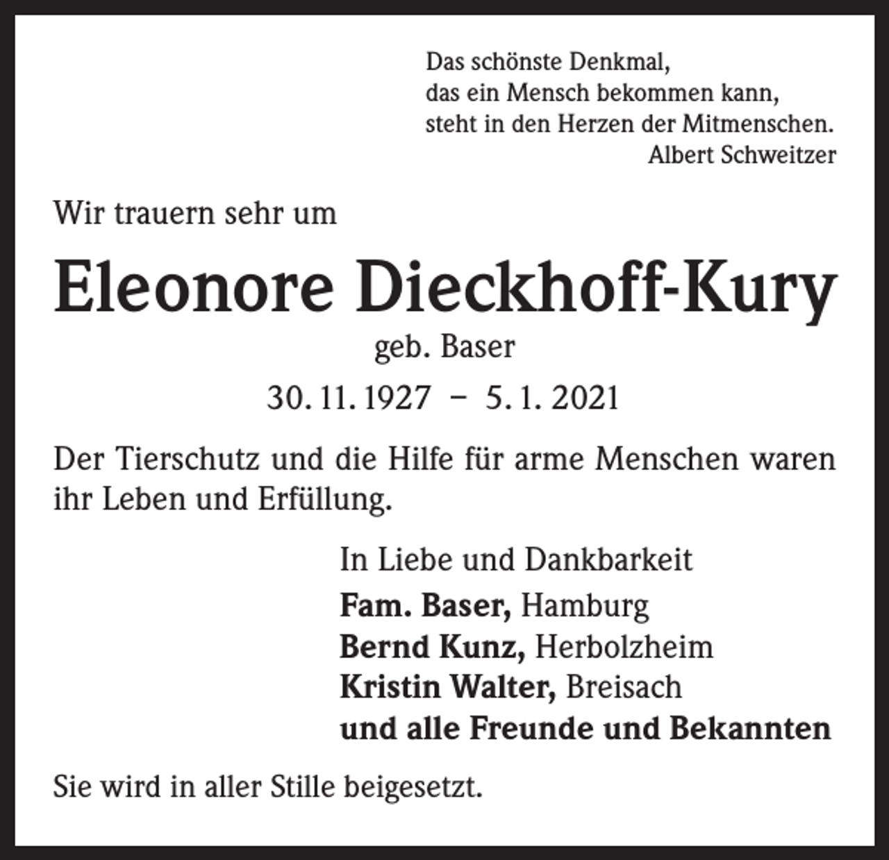 <p>Das schönste Denkmal,<br />das ein Mensch bekommen kann,<br />steht in den Herzen der Mitmenschen.</p><p>Albert Schweitzer</p><p>Wir trauern sehr um</p><p>Eleonore Dieckhoff-Kury<br />geb. Baser<br />30. 11. 1927 – 5. 1. 2021</p><p>Der Tierschutz und die Hilfe für arme Menschen waren<br />ihr Leben und Erfüllung.<br />In Liebe und Dankbarkeit<br />Fam. Baser, Hamburg<br />Bernd Kunz, Herbolzheim<br />Kristin Walter, Breisach<br />und alle Freunde und Bekannten<br />Sie wird in aller Stille beigesetzt.</p>