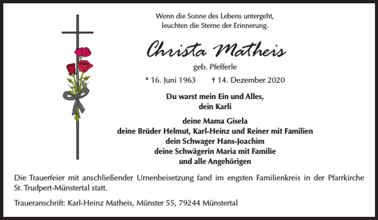 <p>Wenn die Sonne des Lebens untergeht,<br />leuchten die Sterne der Erinnerung.</p><p>Christa Matheis<br />geb. Pfefferle</p><p>* 16. Juni 1963 † 14. Dezember 2020<br />Du warst mein Ein und Alles,<br />dein Karli<br />deine Mama Gisela<br />deine Brüder Helmut, Karl-Heinz und Reiner mit Familien<br />dein Schwager Hans-Joachim<br />deine Schwägerin Maria mit Familie<br />und alle Angehörigen<br />Die Trauerfeier mit anschließender Urnenbeisetzung fand im engsten Familienkreis in der ­Pfarrkirche<br />St. Trudpert-Münstertal statt.<br />Traueranschrift: Karl-Heinz Matheis, Münster 55, 79244 Münstertal</p>