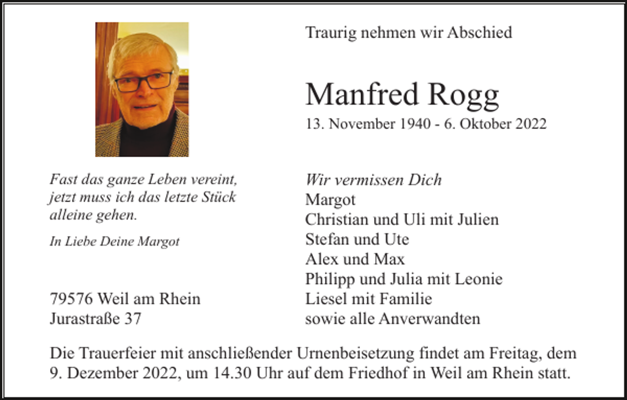 <p>Traurig nehmen wir Abschied</p><p>Manfred Rogg<br />13. November 1940 - 6. Oktober 2022</p><p>Fast das ganze Leben vereint,<br />jetzt muss ich das letzte Stück<br />alleine gehen.<br />In Liebe Deine Margot</p><p>79576 Weil am Rhein<br />Jurastraße 37</p><p>Wir vermissen Dich<br />Margot<br />Christian und Uli mit Julien<br />Stefan und Ute<br />Alex und Max<br />Philipp und Julia mit Leonie<br />Liesel mit Familie<br />sowie alle Anverwandten</p><p>Die Trauerfeier mit anschließender Urnenbeisetzung findet am Freitag, dem<br />9. Dezember 2022, um 14.30 Uhr auf dem Friedhof in Weil am Rhein statt.</p>