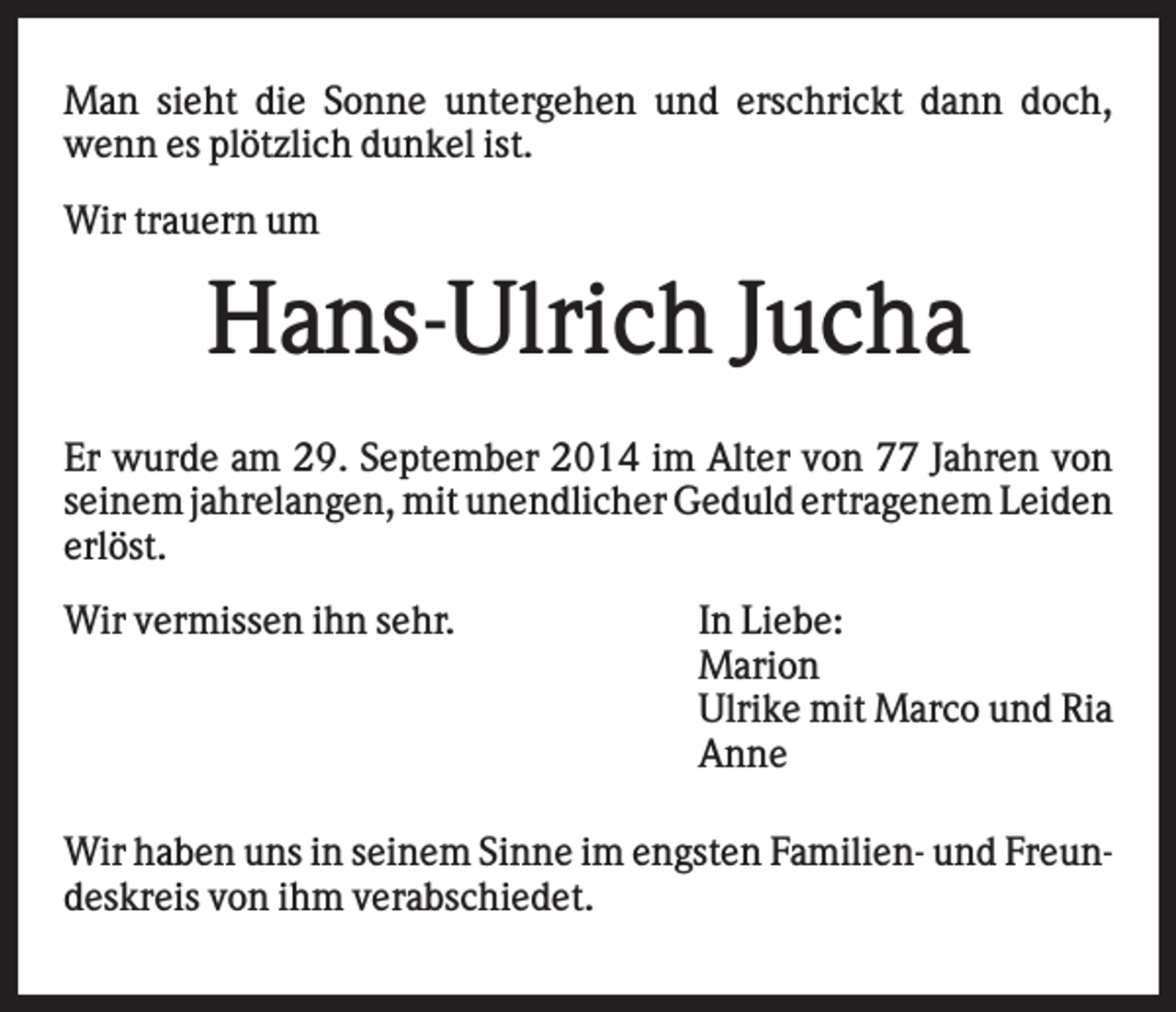 <p>Man sieht die Sonne untergehen und erschrickt dann doch,<br />wenn es plötzlich dunkel ist.<br />Wir trauern um</p><p>Hans-Ulrich Jucha<br />Er wurde am 29. September 2014 im Alter von 77 Jahren von<br />seinem jahrelangen, mit unendlicher Geduld ertragenem Leiden<br />erlöst.<br />Wir vermissen ihn sehr.</p><p>In Liebe:<br />Marion<br />Ulrike mit Marco und Ria<br />Anne</p><p>Wir haben uns in seinem Sinne im engsten Familien- und Freundeskreis von ihm verabschiedet.</p>