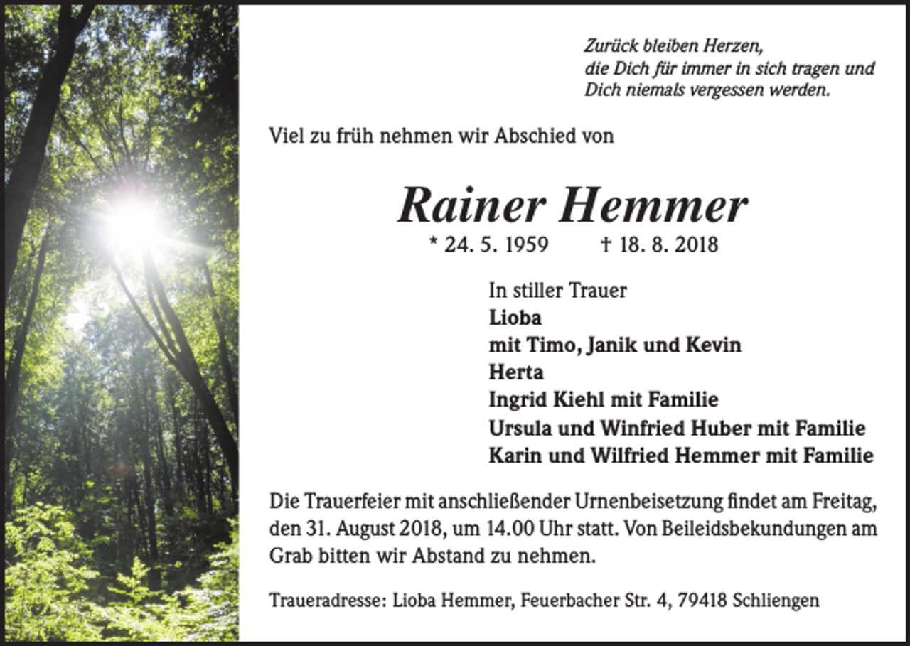 <p>Zurück bleiben Herzen,<br />die Dich für immer in sich tragen und<br />Dich niemals vergessen werden.</p><p>Viel zu früh nehmen wir Abschied von</p><p>Rainer Hemmer<br />* 24. 5. 1959</p><p>† 18. 8. 2018</p><p>In stiller Trauer<br />Lioba<br />mit Timo, Janik und Kevin<br />Herta<br />Ingrid Kiehl mit Familie<br />Ursula und Winfried Huber mit Familie<br />Karin und Wilfried Hemmer mit Familie<br />Die Trauerfeier mit anschließender Urnenbeisetzung findet am Freitag,<br />den 31. August 2018, um 14.00 Uhr statt. Von Beileidsbekundungen am<br />Grab bitten wir Abstand zu nehmen.<br />Traueradresse: Lioba Hemmer, Feuerbacher Str. 4, 79418 Schliengen</p>