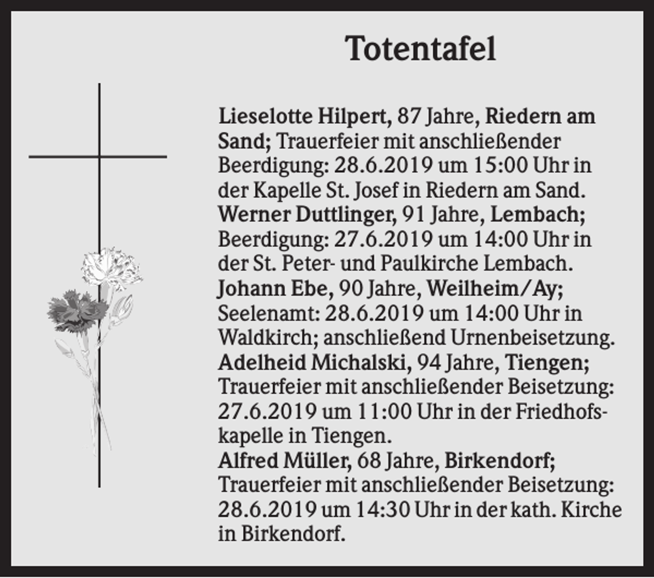<p>Totentafel<br />Lieselotte Hilpert, 87 Jahre, Riedern am<br />Sand; Trauerfeier mit anschließender<br />Beerdigung: 28.6.2019 um 15:00 Uhr in<br />der Kapelle St. Josef in Riedern am Sand.<br />Werner Duttlinger, 91 Jahre, Lembach;<br />Beerdigung: 27.6.2019 um 14:00 Uhr in<br />der St. Peter- und Paulkirche Lembach.<br />Johann Ebe, 90 Jahre, Weilheim/Ay;<br />Seelenamt: 28.6.2019 um 14:00 Uhr in<br />Waldkirch; anschließend Urnenbeisetzung.<br />Adelheid Michalski, 94 Jahre, Tiengen;<br />Trauerfeier mit anschließender Beisetzung:<br />27.6.2019 um 11:00 Uhr in der Friedhofskapelle in Tiengen.<br />Alfred Müller, 68 Jahre, Birkendorf;<br />Trauerfeier mit anschließender Beisetzung:<br />28.6.2019 um 14:30 Uhr in der kath. Kirche<br />in Birkendorf.</p>
