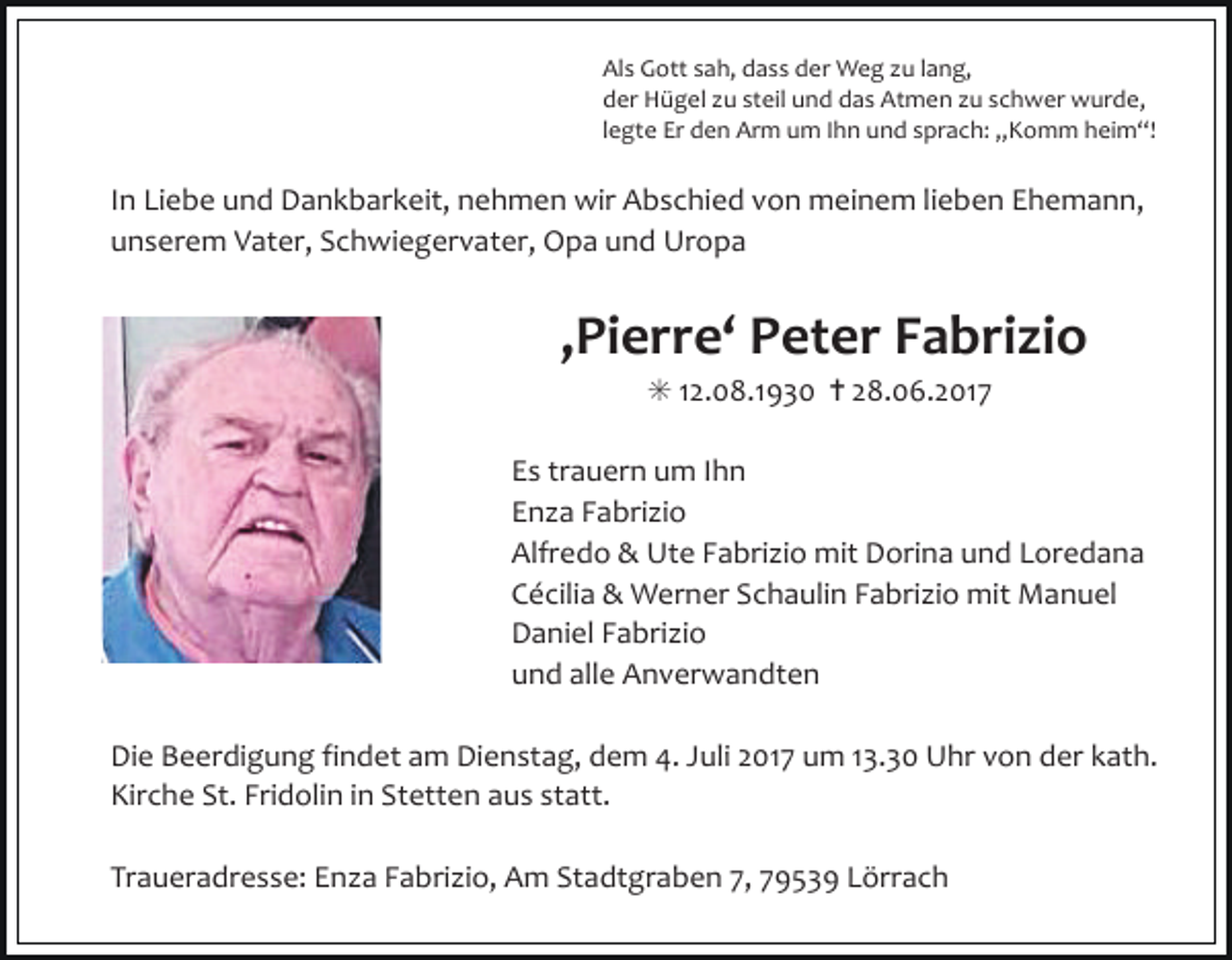 <p>Als Gott sah, dass der Weg u lang,<br />der Hügel u steil und das Atmen u schwer wurde,<br />legte Er den Arm um Ihn und sprach: „Komm heim“!</p><p>In Liebe und Dankbarkeit, nehmen wir Abschied von meinem lieben Ehemann,<br />unserem Vater, Schwiegervater, Opa und Uropa</p><p>‚Pierre‘ Peter Fabrizio<br />✳ 12.08.1930 ✝ 28.06.2017<br />Es trauern um Ihn<br />En a Fabri io<br />Alfredo &amp; Ute Fabri io mit Dorina und Loredana<br />Cécilia &amp; Werner Schaulin Fabri io mit Manuel<br />Daniel Fabri io<br />und alle Anverwandten<br />Die Beerdigung findet am Dienstag, dem 4. Juli 2017 um 13.30 Uhr von der kath.<br />Kirche St. Fridolin in Stetten aus statt.<br />Traueradresse: En a Fabri io, Am Stadtgraben 7, 79539 Lörrach</p>