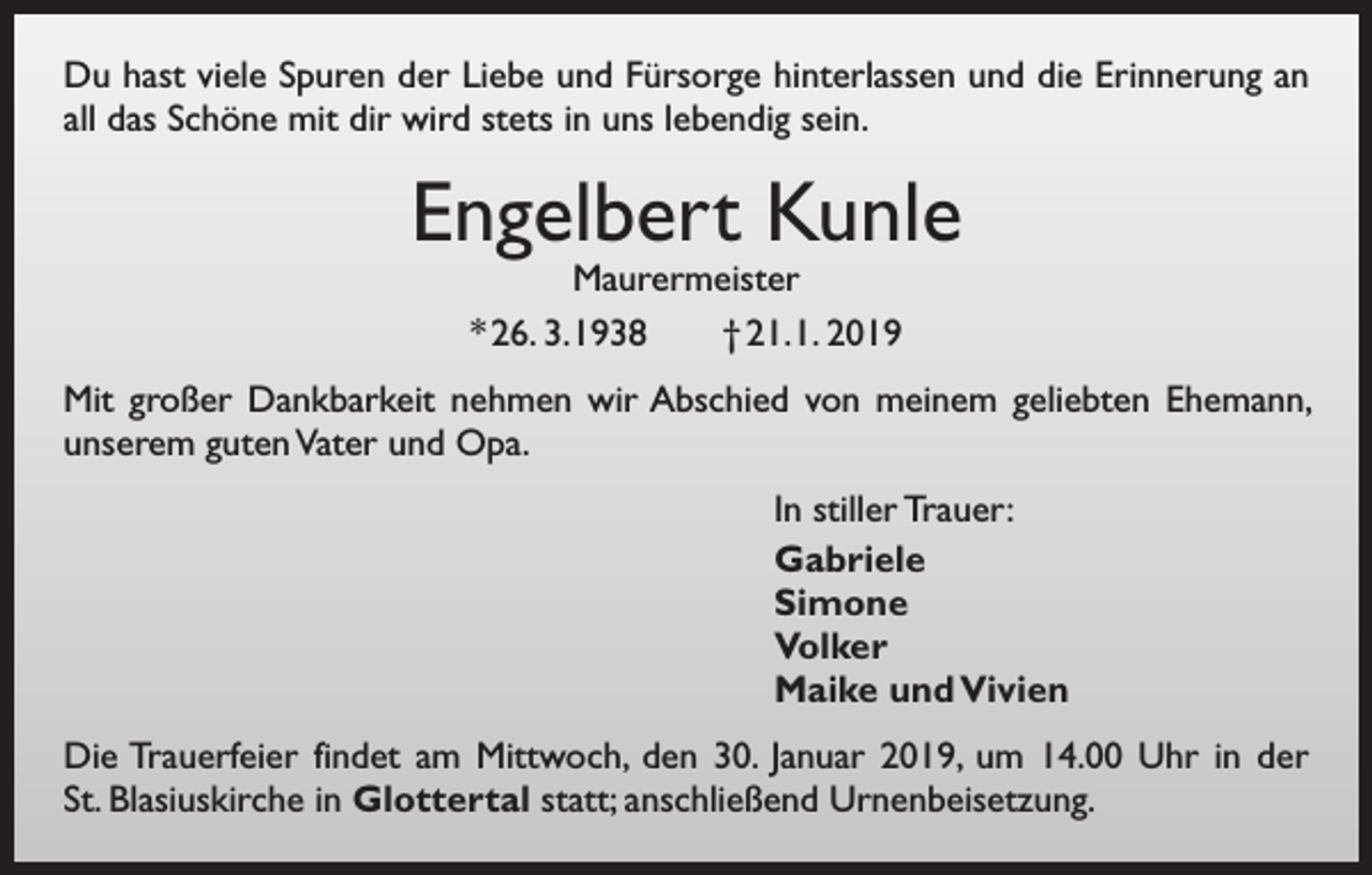 <p>Du hast viele Spuren der Liebe und Fürsorge hinterlassen und die Erinnerung an<br />all das Schöne mit dir wird stets in uns lebendig sein.</p><p>Engelbert Kunle<br />Maurermeister<br />* 26. 3. 1938 † 21. 1. 2019</p><p>Mit großer Dankbarkeit nehmen wir Abschied von meinem geliebten Ehemann,<br />unserem guten Vater und Opa.<br />In stiller Trauer:<br />Gabriele<br />Simone<br />Volker<br />Maike und Vivien<br />Die Trauerfeier findet am Mittwoch, den 30. Januar 2019, um 14.00 Uhr in der<br />St. Blasiuskirche in Glottertal statt; anschließend Urnenbeisetzung.</p>
