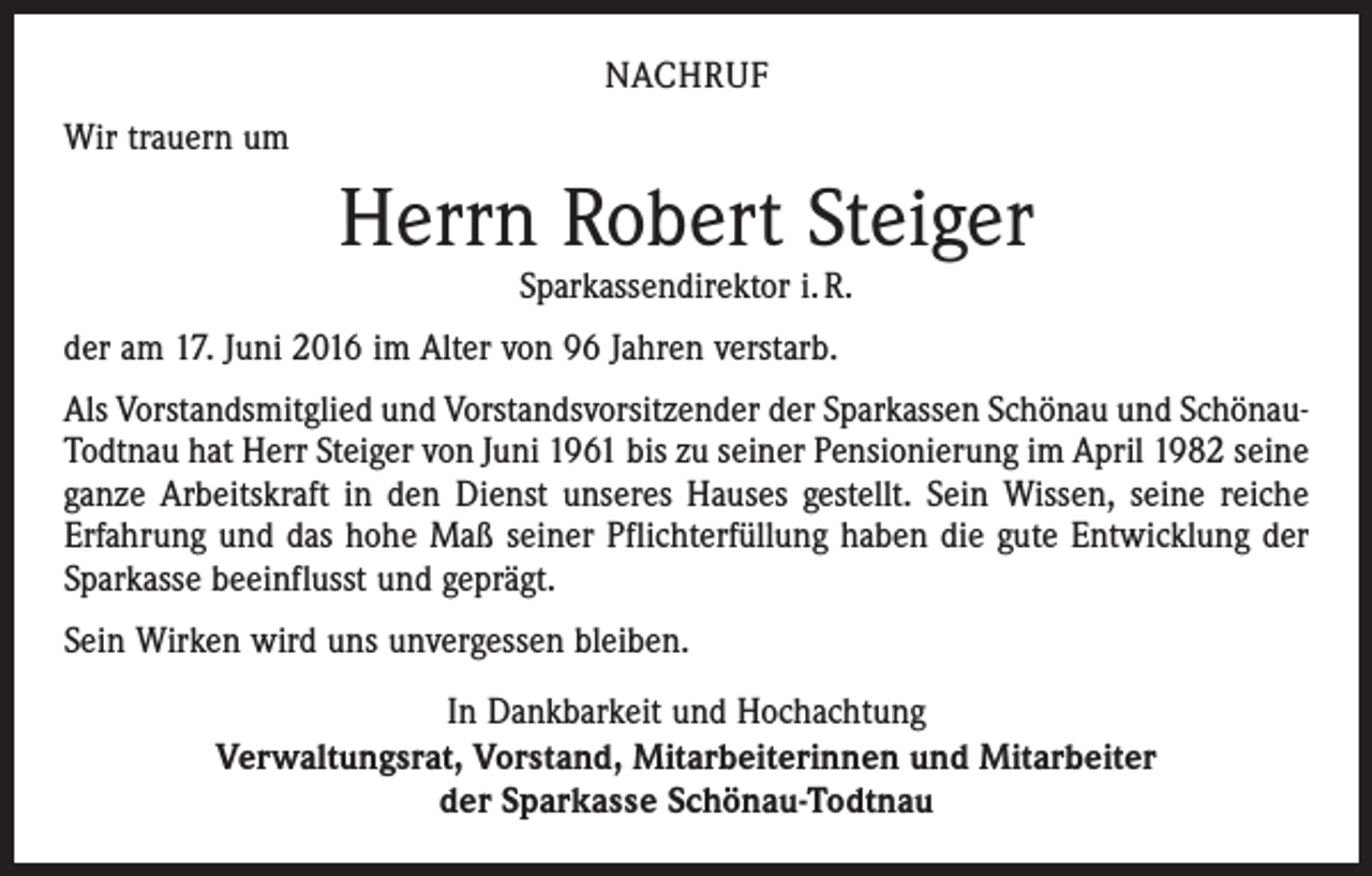 <p>nachruf<br />Wir trauern um</p><p>Herrn Robert Steiger<br />Sparkassendirektor i. R.</p><p>der am 17. Juni 2016 im Alter von 96 Jahren verstarb.<br />Als Vorstandsmitglied und Vorstandsvorsitzender der Sparkassen Schönau und SchönauTodtnau hat Herr Steiger von Juni 1961 bis zu seiner Pensionierung im April 1982 seine<br />ganze Arbeitskraft in den Dienst unseres Hauses gestellt. Sein Wissen, seine reiche<br />Erfahrung und das hohe Maß seiner Pflichterfüllung haben die gute Entwicklung der<br />Sparkasse beeinflusst und geprägt.<br />Sein Wirken wird uns unvergessen bleiben.<br />In Dankbarkeit und Hochachtung<br />Verwaltungsrat, Vorstand, Mitarbeiterinnen und Mitarbeiter<br />der Sparkasse Schönau-Todtnau</p>