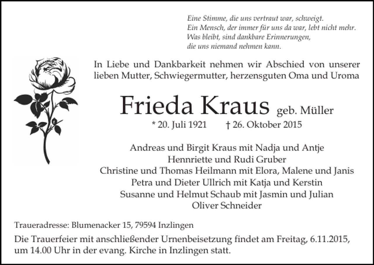 <p>Eine Stimme, die uns vertraut war, schweigt.<br />Ein Mensch, der immer für uns da war, lebt nicht mehr.<br />Was bleibt, sind dankbare Erinnerungen,<br />die uns niemand nehmen kann.</p><p>In Liebe und Dankbarkeit nehmen wir Abschied von unserer<br />lieben Mutter, Schwiegermutter, herzensguten Oma und Uroma</p><p>Frieda Kraus geb. Müller<br />* 20. Juli 1921</p><p>† 26. Oktober 2015</p><p>Andreas und Birgit Kraus mit Nadja und Antje<br />Hennriette und Rudi Gruber<br />Christine und Thomas Heilmann mit Elora, Malene und Janis<br />Petra und Dieter Ullrich mit Katja und Kerstin<br />Susanne und Helmut Schaub mit Jasmin und Julian<br />Oliver Schneider<br />Traueradresse: Blumenacker 15, 79594 Inzlingen</p><p>Die Trauerfeier mit anschließender Urnenbeisetzung findet am Freitag, 6.11.2015,<br />um 14.00 Uhr in der evang. Kirche in Inzlingen statt.</p>