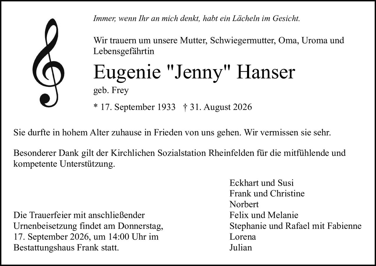 <p><i>Immer, wenn Ihr an mich denkt, habt ein Lächeln im Gesicht.</i></p>

<p>Wir trauern um unsere Mutter, Schwiegermutter, Oma, Uroma und Lebensgefährtin</p>

<p><strong>Eugenie "Jenny" Hanser</strong><br>
geb. Frey<br>
* 17. September 1933 † 31. August 2026</p>

<p>Sie durfte in hohem Alter zuhause in Frieden von uns gehen. Wir vermissen sie sehr.</p>

<p>Besonderer Dank gilt der Kirchlichen Sozialstation Rheinfelden für die mitfühlende und kompetente Unterstützung.</p>

<p>Eckhart und Susi<br>
Frank und Christine<br>
Norbert<br>
Felix und Melanie<br>
Stephanie und Rafael mit Fabienne<br>
Lorena<br>
Julian</p>

<p>Die Trauerfeier mit anschließender Urnenbeisetzung findet am Donnerstag, 17. September 2026, um 14:00 Uhr im Bestattungshaus Frank statt.</p>