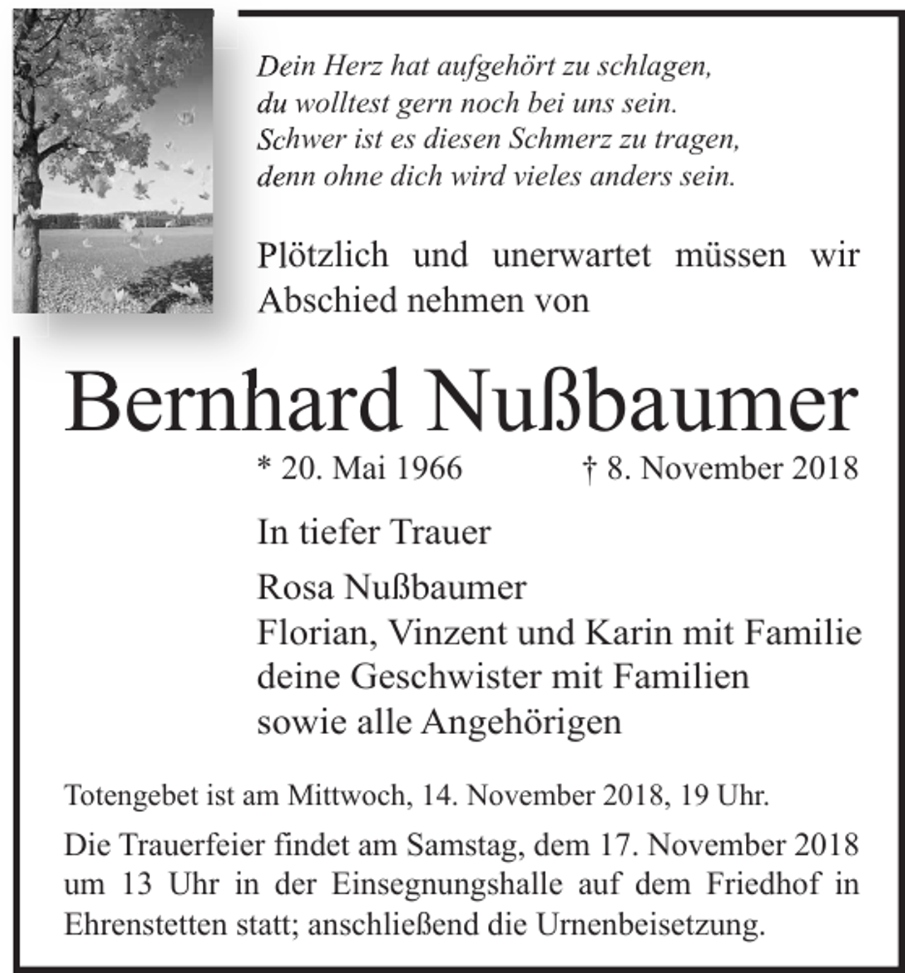 <p>Dein Her hat aufgehört u schlagen,<br />du wolltest gern noch bei uns sein.<br />Schwer ist es diesen Schmer u tragen,<br />denn ohne dich wird vieles anders sein.</p><p>Plötzlich und unerwartet müssen wir<br />Abschied nehmen von</p><p>Bernhard Nußbaumer<br />* 20. Mai 1966</p><p>† 8. November 2018</p><p>In tiefer Trauer<br />Rosa Nußbaumer<br />Florian, Vinzent und Karin mit Familie<br />deine Geschwister mit Familien<br />sowie alle Angehörigen<br />Totengebet ist am Mittwoch, 14. November 2018, 19 Uhr.</p><p>Die Trauerfeier findet am Samstag, dem 17. November 2018<br />um 13 Uhr in der Einsegnungshalle auf dem Friedhof in<br />Ehrenstetten statt; anschließend die Urnenbeisetzung.</p>
