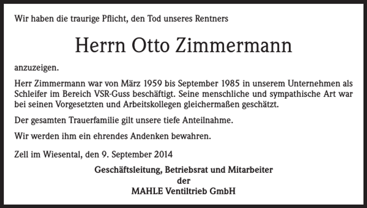 <p>Wir haben die traurige Pflicht, den Tod unseres Rentners</p><p>Herrn Otto Zimmermann<br />anzuzeigen.<br />Herr Zimmermann war von März 1959 bis September 1985 in unserem Unternehmen als<br />Schleifer im Bereich VSR-Guss beschäftigt. Seine menschliche und sympathische Art war<br />bei seinen Vorgesetzten und Arbeitskollegen gleichermaßen geschätzt.<br />Der gesamten Trauerfamilie gilt unsere tiefe Anteilnahme.<br />Wir werden ihm ein ehrendes Andenken bewahren.<br />Zell im Wiesental, den 9. September 2014<br />Geschäftsleitung, Betriebsrat und Mitarbeiter<br />der<br />MAHLE Ventiltrieb GmbH</p>