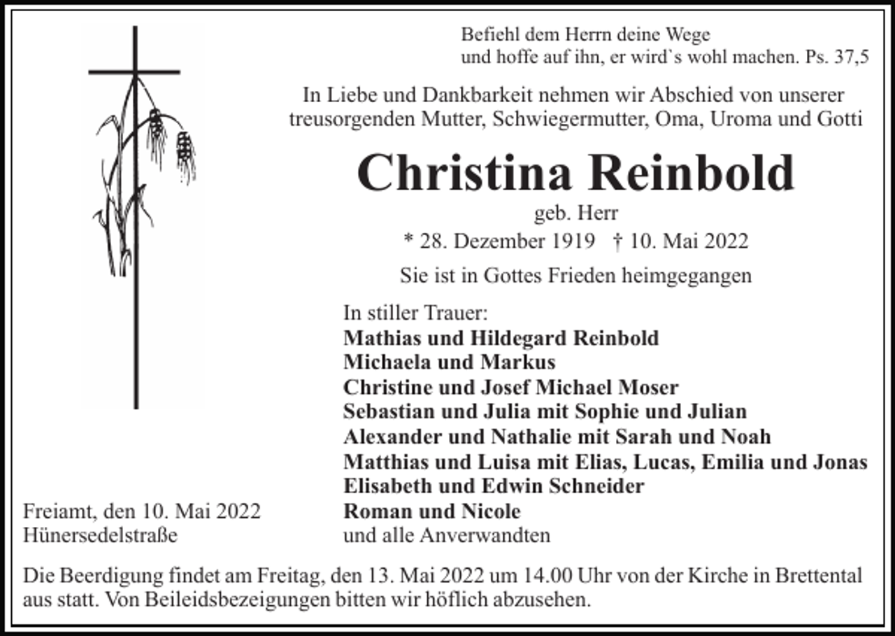 <p>Befiehl dem Herrn deine Wege<br />und hoffe auf ihn, er wird`s wohl machen. Ps. 37,5</p><p>In Liebe und Dankbarkeit nehmen wir Abschied von unserer<br />treusorgenden Mutter, Schwiegermutter, Oma, Uroma und Gotti</p><p>Christina Reinbold<br />geb. Herr<br />* 28. Dezember 1919 † 10. Mai 2022</p><p>Sie ist in Gottes Frieden heimgegangen</p><p>Freiamt, den 10. Mai 2022<br />Hünersedelstraße</p><p>In stiller Trauer:<br />Mathias und Hildegard Reinbold<br />Michaela und Markus<br />Christine und Josef Michael Moser<br />Sebastian und Julia mit Sophie und Julian<br />Alexander und Nathalie mit Sarah und Noah<br />Matthias und Luisa mit Elias, Lucas, Emilia und Jonas<br />Elisabeth und Edwin Schneider<br />Roman und Nicole<br />und alle Anverwandten</p><p>Die Beerdigung findet am Freitag, den 13. Mai 2022 um 14.00 Uhr von der Kirche in Brettental<br />aus statt. Von Beileidsbezeigungen bitten wir höflich abzusehen.</p>