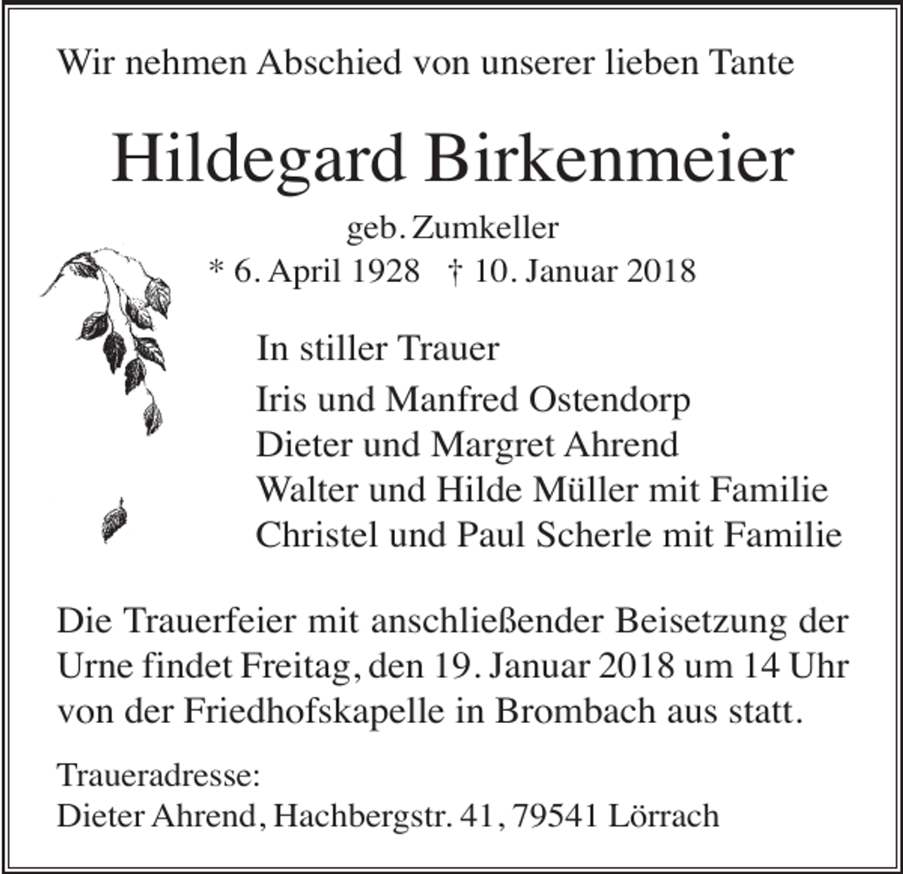 <p>Wir nehmen Abschied von unserer lieben Tante</p><p>Hildegard Birkenmeier<br />geb. Zumkeller<br />* 6. April 1928 † 10. Januar 2018</p><p>In stiller Trauer<br />Iris und Manfred Ostendorp<br />Dieter und Margret Ahrend<br />Walter und Hilde Müller mit Familie<br />Christel und Paul Scherle mit Familie<br />Die Trauerfeier mit anschließender Beisetzung der<br />Urne findet Freitag, den 19. Januar 2018 um 14 Uhr<br />von der Friedhofskapelle in Brombach aus statt.<br />Traueradresse:<br />Dieter Ahrend, Hachbergstr. 41, 79541 Lörrach</p>