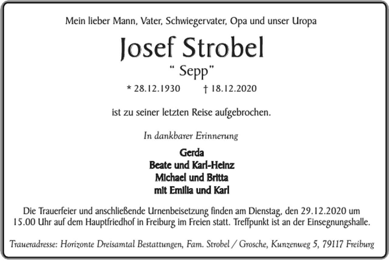 <p>Mein lieber Mann, Vater, Schwiegervater, Opa und unser Uropa</p><p>Josef Strobel<br />“ Sepp”<br />* 28.12.1930</p><p>† 18.12.2020</p><p>ist zu seiner letzten Reise aufgebrochen.<br />In dankbarer Erinnerung<br />Gerda<br />Beate und Karl-Heinz<br />Michael und Britta<br />mit Emilia und Karl<br />Die Trauerfeier und anschließende Urnenbeisetzung finden am Dienstag, den 29.12.2020 um<br />15.00 Uhr auf dem Hauptfriedhof in Freiburg im Freien statt. Treffpunkt ist an der Einsegnungshalle.<br />Traueradresse: Horizonte Dreisamtal Bestattungen, Fam. Strobel / Grosche, Kunzenweg 5, 79117 Freiburg</p>