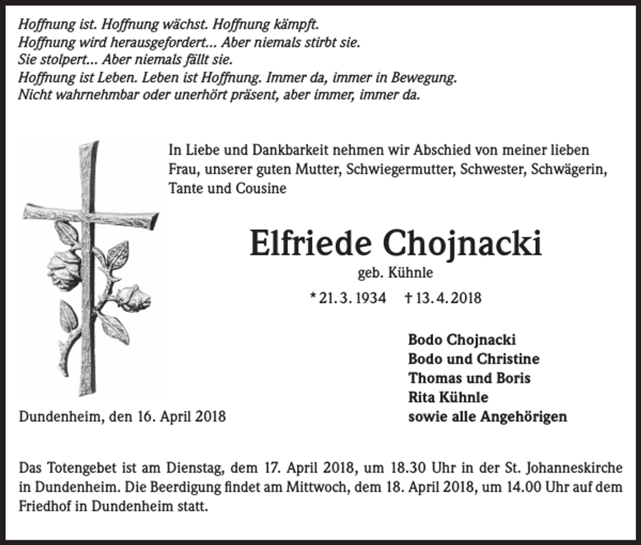 <p>Hoffnung ist. Hoffnung wächst. Hoffnung kämpft.<br />Hoffnung wird herausgefordert... Aber niemals stirbt sie.<br />Sie stolpert... Aber niemals fällt sie.<br />Hoffnung ist Leben. Leben ist Hoffnung. Immer da, immer in Bewegung.<br />Nicht wahrnehmbar oder unerhört präsent, aber immer, immer da.</p><p>In Liebe und Dankbarkeit nehmen wir Abschied von meiner lieben<br />Frau, unserer guten Mutter, Schwiegermutter, Schwester, Schwägerin,<br />Tante und Cousine</p><p>Elfriede Chojnacki<br />geb. Kühnle</p><p>* 21. 3. 1934 † 13. 4. 2018</p><p>Dundenheim, den 16. April 2018</p><p>Bodo Chojnacki<br />Bodo und Christine<br />Thomas und Boris<br />Rita Kühnle<br />sowie alle Angehörigen</p><p>Das Totengebet ist am Dienstag, dem 17. April 2018, um 18.30 Uhr in der St. Johanneskirche<br />in Dundenheim. Die Beerdigung findet am Mittwoch, dem 18. April 2018, um 14.00 Uhr auf dem<br />Friedhof in Dundenheim statt.</p>