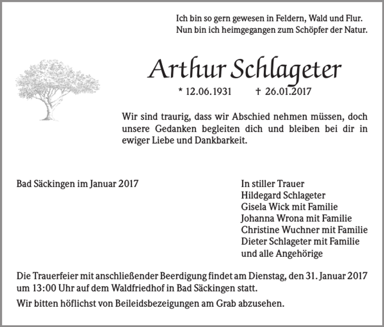 <p>Ich bin so gern gewesen in Feldern, Wald und Flur.<br />Nun bin ich heimgegangen zum Schöpfer der Natur.</p><p>Arthur Schlageter<br />* 12.06.1931</p><p>† 26.01.2017</p><p>Wir sind traurig, dass wir Abschied nehmen müssen, doch<br />unsere Gedanken begleiten dich und bleiben bei dir in<br />ewiger Liebe und Dankbarkeit.</p><p>Bad Säckingen im Januar 2017</p><p>In stiller Trauer<br />Hildegard Schlageter<br />Gisela Wick mit Familie<br />Johanna Wrona mit Familie<br />Christine Wuchner mit Familie<br />Dieter Schlageter mit Familie<br />und alle Angehörige</p><p>Die Trauerfeier mit anschließender Beerdigung findet am Dienstag, den 31. Januar 2017<br />um 13:00 Uhr auf dem Waldfriedhof in Bad Säckingen statt.<br />Wir bitten höflichst von Beileidsbezeigungen am Grab abzusehen.</p>