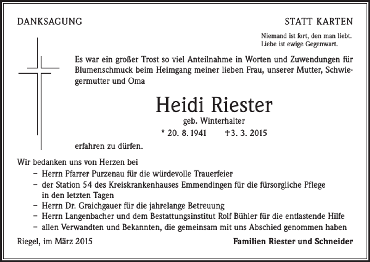 <p>DANKSAGUNG</p><p>STATT KARTEN<br />Niemand ist fort, den man liebt.<br />Liebe ist ewige Gegenwart.</p><p>Es war ein großer Trost so viel Anteilnahme in Worten und Zuwendungen für<br />Blumenschmuck beim Heimgang meiner lieben Frau, unserer Mutter, Schwiegermutter und Oma</p><p>Heidi Riester<br />geb. Winterhalter<br />* 20. 8. 1941 † 3. 3. 2015</p><p>erfahren zu dürfen.<br />Wir bedanken uns von Herzen bei<br />– Herrn Pfarrer Purzenau für die würdevolle Trauerfeier<br />– der Station 54 des Kreiskrankenhauses Emmendingen für die fürsorgliche Pflege<br />in den letzten Tagen<br />– Herrn Dr. Graichgauer für die jahrelange Betreuung<br />– Herrn Langenbacher und dem Bestattungsinstitut Rolf Bühler für die entlastende Hilfe<br />– allen Verwandten und Bekannten, die gemeinsam mit uns Abschied genommen haben<br />Riegel, im März 2015</p><p>Familien Riester und Schneider</p>