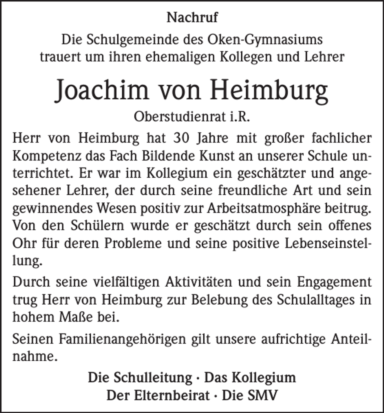 <p>Nachruf<br />Die Schulgemeinde des Oken-Gymnasiums<br />trauert um ihren ehemaligen Kollegen und Lehrer</p><p>Joachim von Heimburg<br />Oberstudienrat i.R.<br />Herr von Heimburg hat 30 Jahre mit großer fachlicher<br />Kompetenz das Fach Bildende Kunst an unserer Schule unterrichtet. Er war im Kollegium ein geschätzter und angesehener Lehrer, der durch seine freundliche Art und sein<br />gewinnendes Wesen positiv zur Arbeitsatmosphäre beitrug.<br />Von den Schülern wurde er geschätzt durch sein offenes<br />Ohr für deren Probleme und seine positive Lebenseinstellung.<br />Durch seine vielfältigen Aktivitäten und sein Engagement<br />trug Herr von Heimburg zur Belebung des Schulalltages in<br />hohem Maße bei.<br />Seinen Familienangehörigen gilt unsere aufrichtige Anteilnahme.<br />Die Schulleitung · Das Kollegium<br />Der Elternbeirat · Die SMV</p>