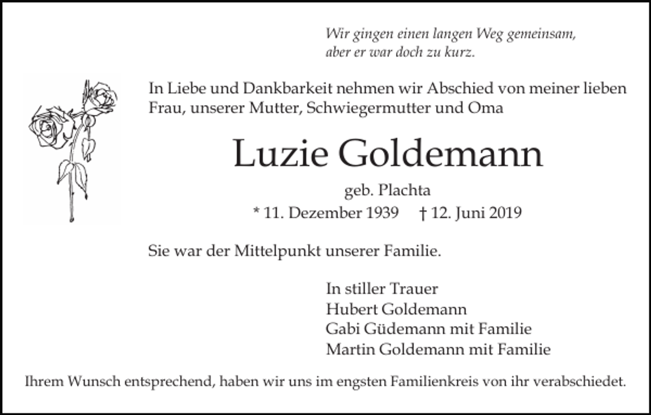 <p>Wir gingen einen langen Weg gemeinsam,<br />aber er war doch zu kurz.</p><p>In Liebe und Dankbarkeit nehmen wir Abschied von meiner lieben<br />Frau, unserer Mutter, Schwiegermutter und Oma</p><p>Luzie Goldemann<br />geb. Plachta<br />* 11. Dezember 1939 † 12. Juni 2019<br />Sie war der Mittelpunkt unserer Familie.<br />In stiller Trauer<br />Hubert Goldemann<br />Gabi Güdemann mit Familie<br />Martin Goldemann mit Familie<br />Ihrem Wunsch entsprechend, haben wir uns im engsten Familienkreis von ihr verabschiedet.</p>