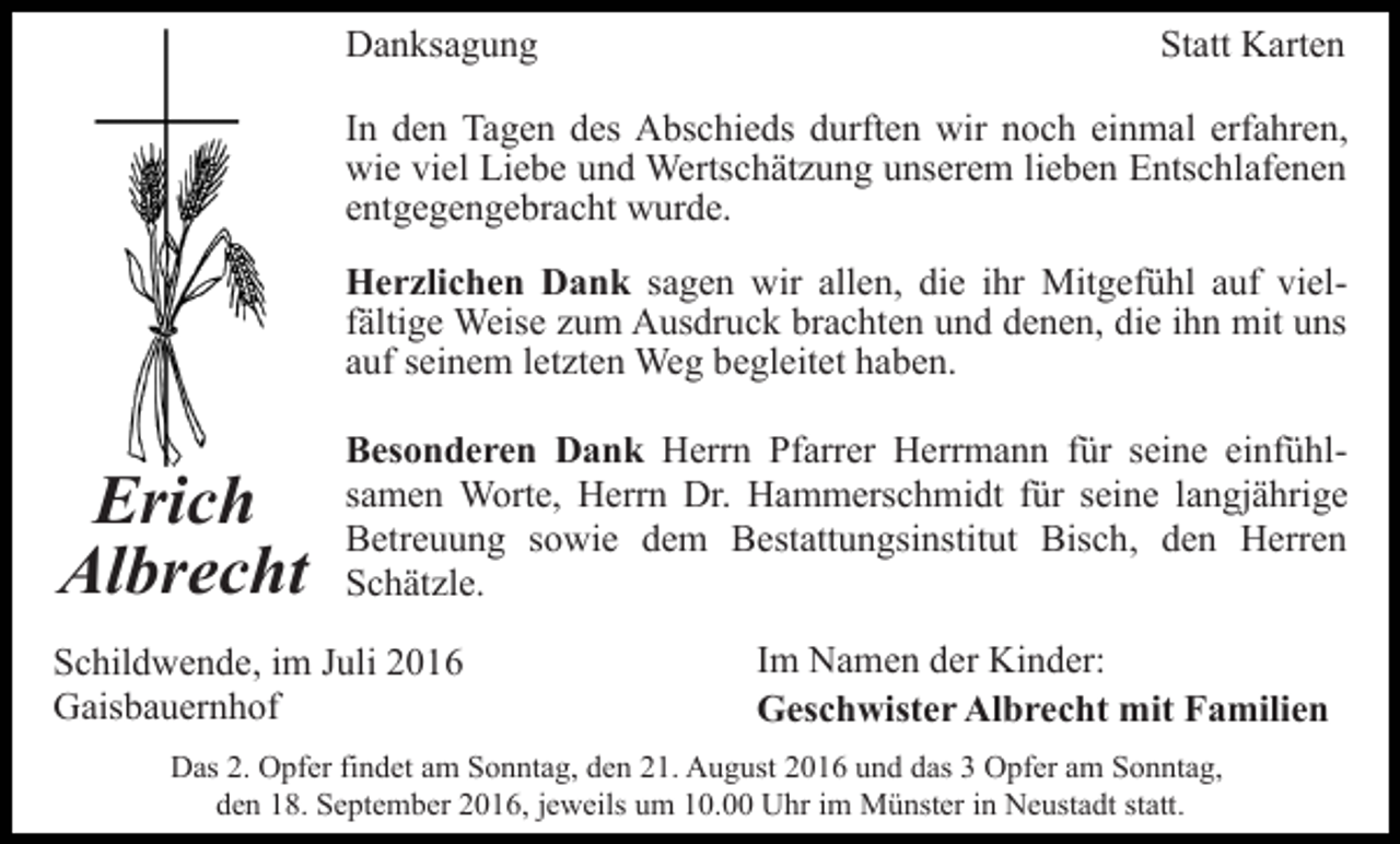 <p>Danksagung</p><p>Statt Karten</p><p>In den Tagen des Abschieds durften wir noch einmal erfahren,<br />wie viel Liebe und Wertschätzung unserem lieben Entschlafenen<br />entgegengebracht wurde.<br />Herzlichen Dank sagen wir allen, die ihr Mitgefühl auf vielfältige Weise zum Ausdruck brachten und denen, die ihn mit uns<br />auf seinem letzten Weg begleitet haben.</p><p>Erich<br />Albrecht</p><p>Besonderen Dank Herrn Pfarrer Herrmann für seine einfühlsamen Worte, Herrn Dr. Hammerschmidt für seine langjährige<br />Betreuung sowie dem Bestattungsinstitut Bisch, den Herren<br />Schätzle.</p><p>Schildwende, im Juli 2016<br />Gaisbauernhof</p><p>Im Namen der Kinder:<br />Geschwister Albrecht mit Familien</p><p>Das 2. Opfer findet am Sonntag, den 21. August 2016 und das 3 Opfer am Sonntag,<br />den 18. September 2016, jeweils um 10.00 Uhr im Münster in Neustadt statt.</p>