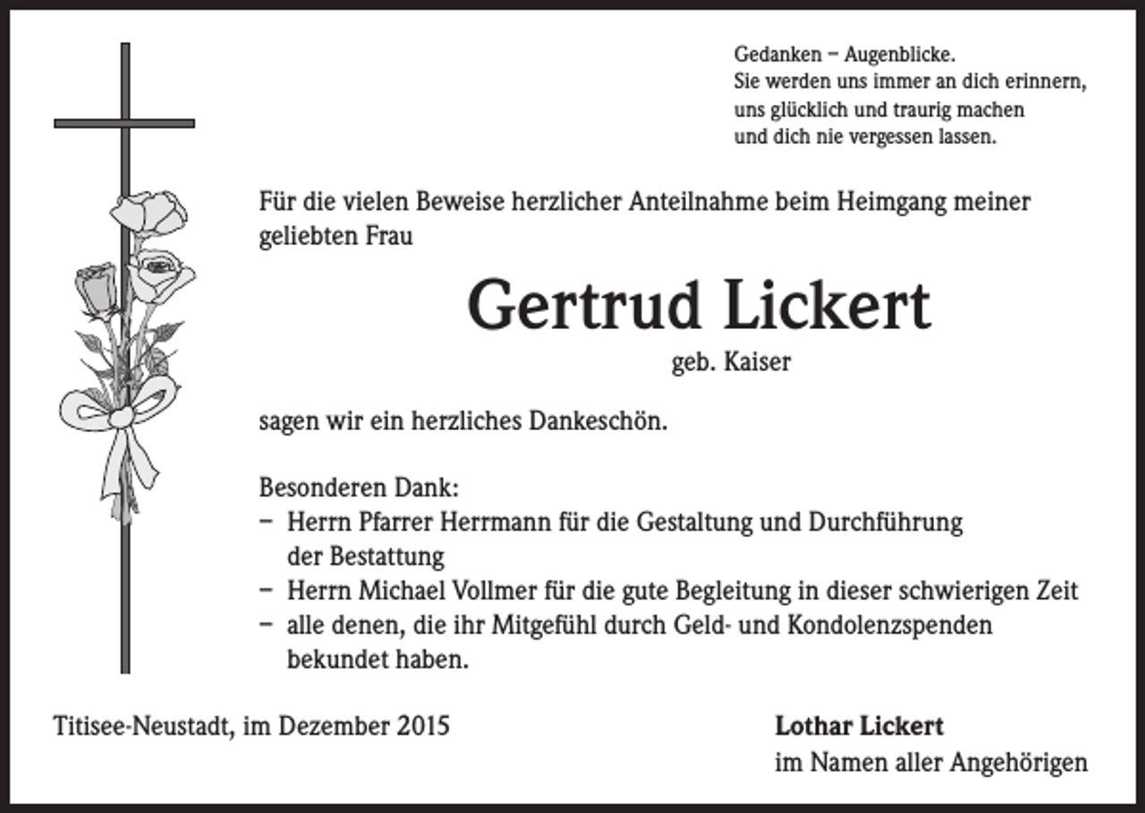 <p>Für die vielen Beweise herzlicher Anteilnahme beim Heimgang meiner<br />geliebten Frau</p><p>sagen wir ein herzliches Dankeschön.</p><p>Besonderen Dank:<br />– Herrn Pfarrer Herrmann für die Gestaltung und Durchführung<br />der Bestattung<br />– Herrn Michael Vollmer für die gute Begleitung in dieser schwierigen Zeit<br />– alle denen, die ihr Mitgefühl durch Geld- und Kondolenzspenden<br />bekundet haben.</p><p>Gedanken – Augenblicke.</p><p>Sie werden uns immer an dich erinnern,<br />uns glücklich und traurig machen<br />und dich nie vergessen lassen.</p><p>Gertrud Lickert</p><p>Titisee-Neustadt, im Dezember 2015</p><p>geb. Kaiser</p><p>Lothar Lickert<br />im Namen aller Angehörigen</p>