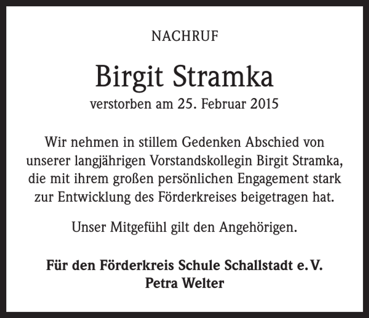 <p>NACHRUF</p><p>Birgit Stramka<br />verstorben am 25. Februar 2015<br />Wir nehmen in stillem Gedenken Abschied von<br />u­ nserer langjährigen Vorstandskollegin Birgit Stramka,<br />die mit ihrem großen persönlichen Engagement stark<br />zur Entwicklung des Förderkreises beigetragen hat.<br />Unser Mitgefühl gilt den Angehörigen.<br />Für den Förderkreis Schule Schallstadt e. V.<br />Petra Welter</p>
